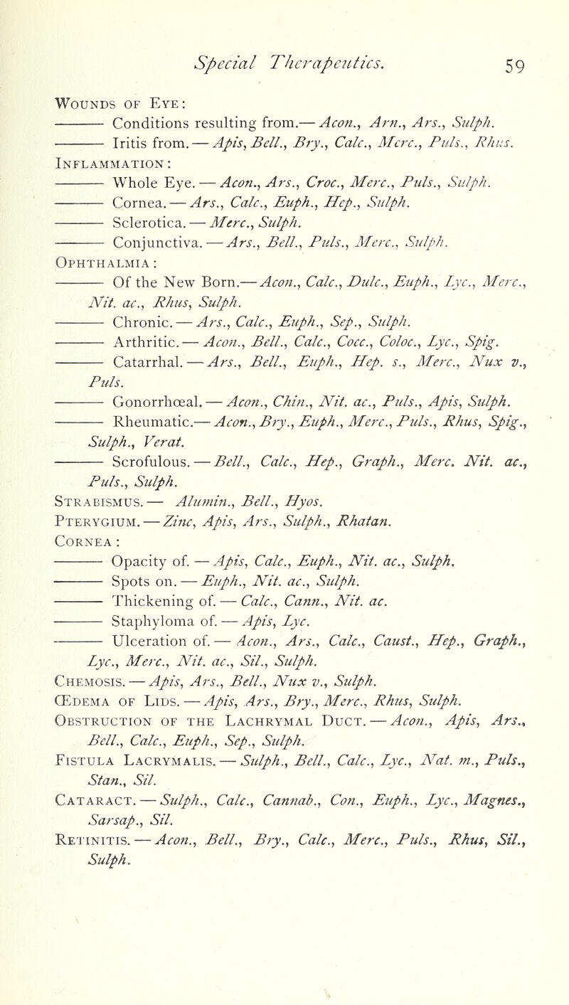 Wounds of Eye: Conditions resulting from.— Acon.^ Ar/!., Ars., Sulph. Iritis from. — Apis, Bell., Bry., Calc, Merc, Puis., Rhus. Inflammation : Whole Eye. — Aeon., Ars., Croc., Mere., Puis., Sulph. Cornea. — Ars., Cale., Euph., Hep., Sulph. Sclerotica. — Mere., Sulph. Conjunctiva.-—-Ars., Bell., Puis., Mere., Sulph. Ophthalmia : Of the New Born.— Aeon., Cale., Dulc., Euph., Lye., Mere., Nit. ae., Rhus, Sulph. Chronic. — Ars., Cale., Euph., Sep., Sulph. Arthritic. — Aeon., Bell., Cale., Coee., Coloe., Lye., Spig. Catarrhal. — Ars., Bell., Euph., LLep. s.. Mere., Nux v., Puis. Gonorrhoeal. — Aeon., Chin., Nit. ae., Puis., Apis, Sulph. Rheumatic.— Aeon., Bry., Euph., Mere., Puis., Rhus, Spig., Sulph., Verat. Scrofulous. — Bell., Cale., LLep., Graph., Mere. Nit. ac, Puis., Sulph. Strabismus.— Alumin., Bell., LLyos. Pterygium. — Zine, Apis, Ars., Sulph., Rhatan. Cornea: Opacity of. —Apis, Cale., Euph., Nit. ae., Sulph. Spots on. — Euph., Nit. ae., Sulph. Thickening of. — Cale., Cafi?t., Nit. ac. Staphyloma of. — Apis, Lye. Ulceration of. — Aeon., Ars., Cale., Caust., LLep., Graph.^ Lye., Merc, Nit. ac, Sil., Sulph. Chemosis. — Apis, Ars., Bell., Nux v., Sulph. ffiDEMA of Lids.—Apis, Ars., Bry., Merc, Rhus, Sulph. Obstruction of the Lachrymal Duct. — Aeon., Apis, Ars.., Bell., Calc, Euph., Sep., Sulph. Fistula Lacrymalis. — Sulph., Bell., Calc, Lye, Nat. m., Puis., Stan., Sil. Cataract. — Sulph., Calc, Cannab., Con., Euph., Lye, Magnes., Sarsap., Sil. Retinitis. — Aeon., Bell., Bry., Calc, Merc, Puis., Rhus, Sil., Sulph.