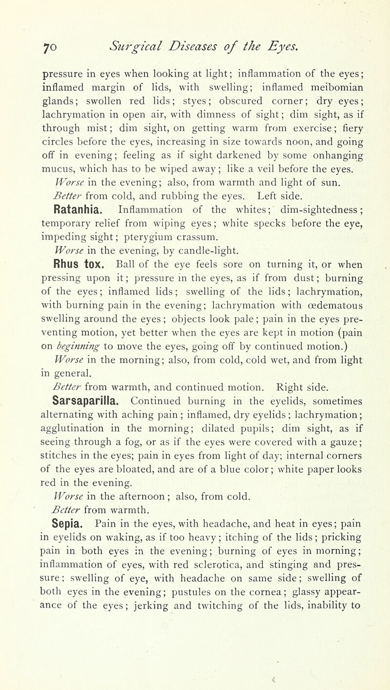 pressure in eyes when looking at light; inflammation of the eyes; inflamed margin of lids, with swelling; inflamed meibomian glands; swollen red lids; styes; obscured corner; dry eyes; lachrymation in open air, with dimness of sight; dim sight, as if through mist; dim sight, on getting warm from exercise; fiery circles before the eyes, increasing in size towards noon, and going off in evening; feeling as if sight darkened by some onhanging mucus, which has to be wiped away; like a veil before the eyes. Worse in the evening; also, from warmth and light of sun. Better from cold, and rubbing the eyes. Left side. Ratanhia. Inflammation of the whites; dim-sightedness; temporary relief from wiping eyes; white specks before the eye, impeding sight; pterygium crassum. Worse in the evening, by candle-light. Rhus tOX. Ball of the eye feels sore on turning it, or when pressing upon it; pressure m the eyes, as if from dust; burning of the eyes; inflamed lids; swelling of the lids; lachrymation, with burning pain in the evening; lachrymation with oedematous swelling around the eyes; objects look pale; pain in the eyes pre- venting motion, yet better when the eyes are kept in motion (pain on beginning to move the eyes, going off by continued motion.) Worse in the morning; also, from cold, cold wet, and from light in general. Better from warmth, and continued motion. Right side. Sarsaparilla. Continued burning in the eyelids, sometimes alternating with aching pain ; inflamed, dry eyelids ; lachrymation; agglutination in the morning; dilated pupils; dim sight, as if seeing through a fog, or as if the eyes were covered with a gauze; stitches in the eyes; pain in eyes from light of day; internal corners of the eyes are bloated, and are of a blue color; white paper looks red in the evening. Worse in the afternoon; also, from cold. Better from warmth. Sepia. Pain in the eyes, with headache, and heat in eyes; pain in eyelids on waking, as if too heavy; itching of the lids; pricking pain in both eyes in the evening; burning of eyes in morning; inflammation of eyes, with red sclerotica, and stinging and pres- sure ; swelling of eye, with headache on same side; swelling of both eyes in the evening; pustules on the cornea; glassy appear- ance of the eyes; jerking and twitching of the lids, inability to