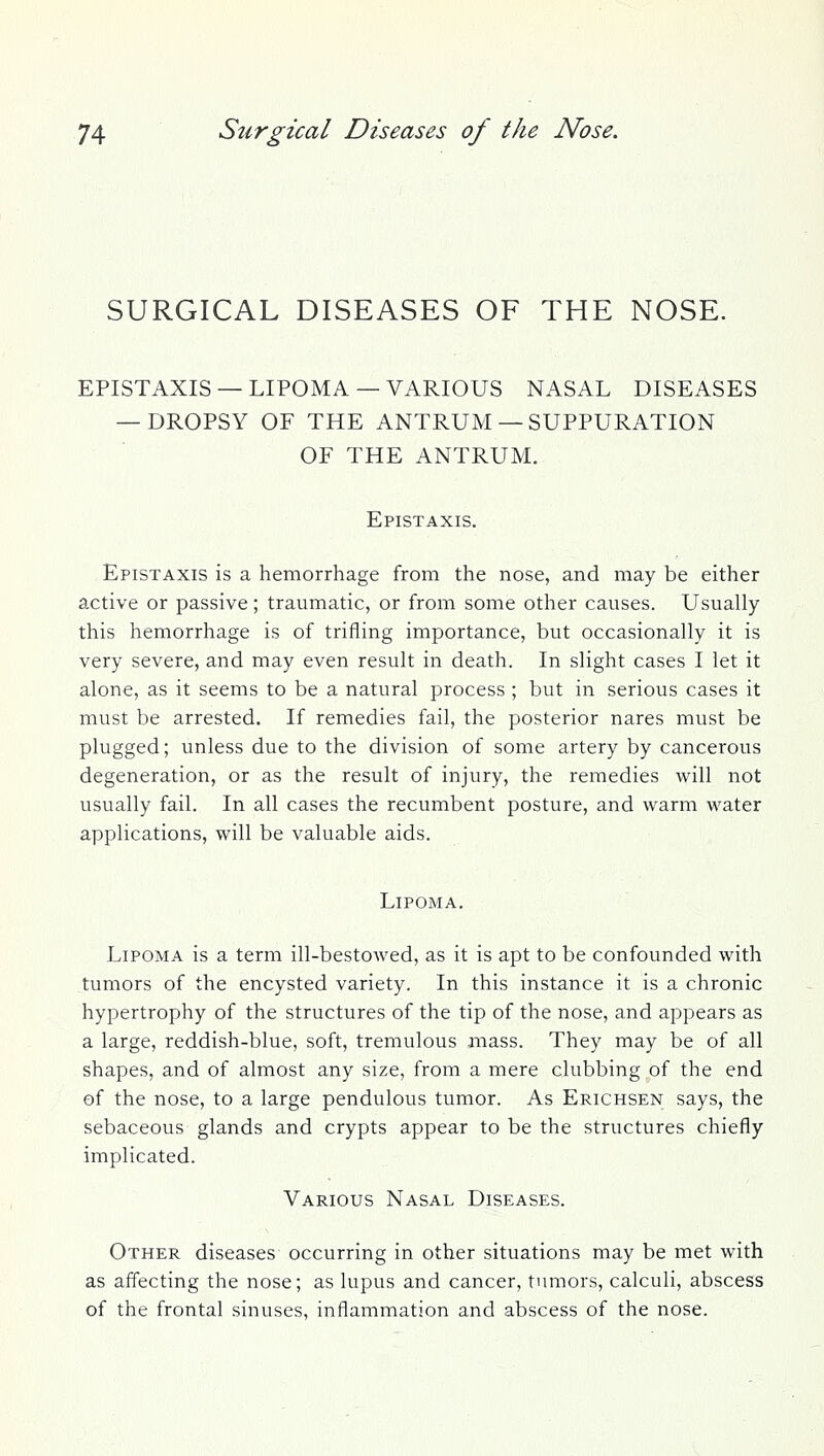 SURGICAL DISEASES OF THE NOSE. EPISTAXIS —LIPOMA —VARIOUS NASAL DISEASES — DROPSY OF THE ANTRUM— SUPPURATION OF THE ANTRUM. Epistaxis. Epistaxis is a hemorrhage from the nose, and may be either active or passive; traumatic, or from some other causes. Usually this hemorrhage is of trifling importance, but occasionally it is very severe, and may even result in death. In slight cases I let it alone, as it seems to be a natural process ; but in serious cases it must be arrested. If remedies fail, the posterior nares must be plugged; unless due to the division of some artery by cancerous degeneration, or as the result of injury, the remedies will not usually fail. In all cases the recumbent posture, and warm water applications, will be valuable aids. Lipoma. Lipoma is a term ill-bestowed, as it is apt to be confounded with tumors of the encysted variety. In this instance it is a chronic hypertrophy of the structures of the tip of the nose, and appears as a large, reddish-blue, soft, tremulous mass. They may be of all shapes, and of almost any size, from a mere clubbing of the end of the nose, to a large pendulous tumor. As Erichsen says, the sebaceous glands and crypts appear to be the structures chiefly implicated. Various Nasal Diseases. Other diseases occurring in other situations may be met with as affecting the nose; as lupus and cancer, tumors, calculi, abscess of the frontal sinuses, inflammation and abscess of the nose.