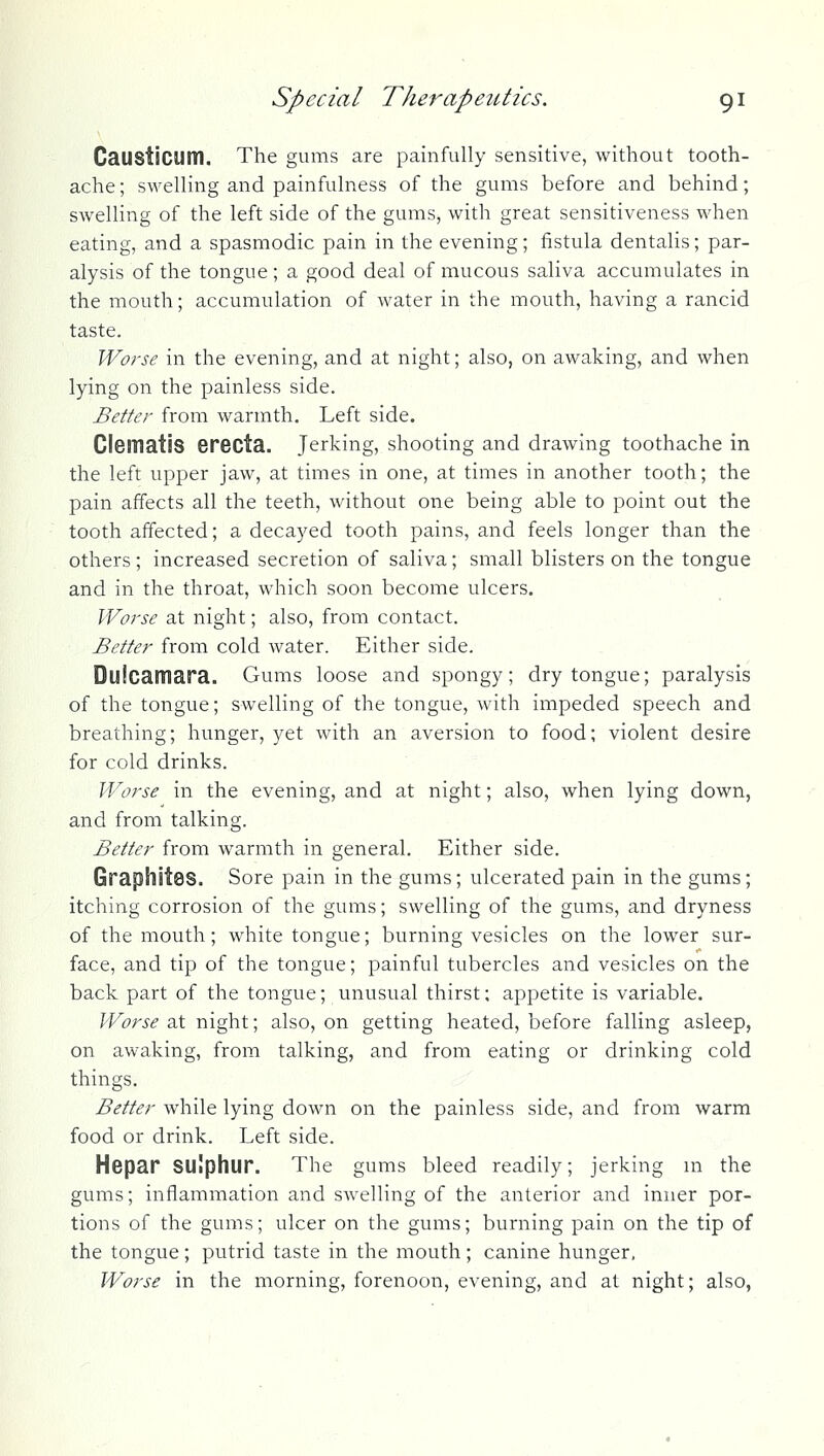 CaUStiCUm. The gums are painfully sensitive, without tooth- ache ; swelling and painfulness of the gums before and behind; swelling of the left side of the gums, with great sensitiveness when eating, and a spasmodic pain in the evening; fistula dentalis; par- alysis of the tongue ; a good deal of mucous saliva accumulates in the mouth; accumulation of water in the mouth, having a rancid taste. Worse in the evening, and at night; also, on awaking, and when lying on the painless side. Better from warmth. Left side. Clsmatis erecta. Jerking, shooting and drawing toothache in the left upper jaw, at times in one, at times in another tooth; the pain affects all the teeth, without one being able to point out the tooth affected; a decayed tooth pains, and feels longer than the others; increased secretion of saliva; small blisters on the tongue and in the throat, which soon become ulcers. Worse at night; also, from contact. Better from cold water. Either side. . ' Dulcamara. Gums loose and spongy; dry tongue; paralysis of the tongue; swelling of the tongue, with impeded speech and breathing; hunger, yet with an aversion to food; violent desire for cold drinks. Worse in the evening, and at night; also, when lying down, and from talking. Better from warmth in general. Either side. Graphitss. Sore pain in the gums; ulcerated pain in the gums; itching corrosion of the gums; swelling of the gums, and dryness of the mouth; white tongue; burning vesicles on the lower sur- face, and tip of the tongue; painful tubercles and vesicles on the back part of the tongue; unusual thirst; appetite is variable. Worse at night; also, on getting heated, before falling asleep, on awaking, from talking, and from eating or drinking cold things. Better while lying down on the painless side, and from warm food or drink. Left side. Hepar sulphur. The gums bleed readily; jerking m the gums; inflammation and swelling of the anterior and inner por- tions of the gums; ulcer on the gums; burning pain on the tip of the tongue; putrid taste in the mouth; canine hunger. Worse in the morning, forenoon, evening, and at night; also,