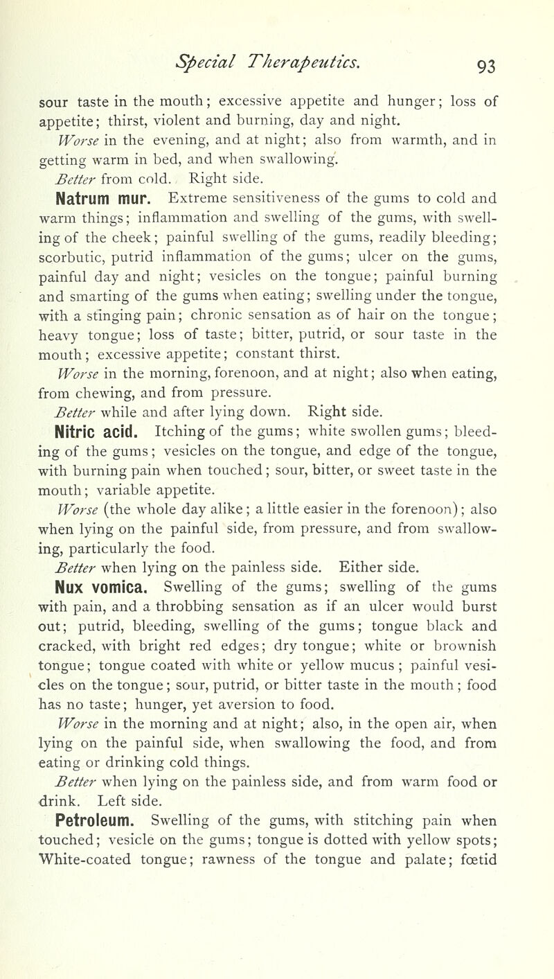 sour taste in the mouth; excessive appetite and hunger; loss of appetite; thirst, violent and burning, day and night. Worse in the evening, and at night; also from warmth, and in getting warm in bed, and when swallowing. Better from cold. Right side. Natrum mur. Extreme sensitiveness of the gums to cold and warm things; inflammation and swelling of the gums, with swell- ing of the cheek; painful swelling of the gums, readily bleeding; scorbutic, putrid inflammation of the gums; ulcer on the gums, painful day and night; vesicles on the tongue; painful burning and smarting of the gums when eating; swelling under the tongue, with a stinging pain; chronic sensation as of hair on the tongue; heavy tongue; loss of taste; bitter, putrid, or sour taste in the mouth; excessive appetite; constant thirst. Worse in the morning, forenoon, and at night; also when eating, from chewing, and from pressure. Better while and after lying down. Right side. Nitric acid. Itching of the gums; white swollen gums; bleed- ing of the gums; vesicles on the tongue, and edge of the tongue, with burning pain when touched; sour, bitter, or sweet taste in the mouth; variable appetite. Worse (the whole day alike ; a little easier in the forenoon); also when lying on the painful side, from pressure, and from swallow- ing, particularly the food. Better when lying on the painless side. Either side. NUX vomica. Swelling of the gums; swelling of the gums with pain, and a throbbing sensation as if an ulcer would burst out; putrid, bleeding, swelling of the gums; tongue black and cracked, with bright red edges; dry tongue; white or brownish tongue; tongue coated with white or yellow mucus ; painful vesi- cles on the tongue; sour, putrid, or bitter taste in the mouth; food has no taste; hunger, yet aversion to food. Worse in the morning and at night; also, in the open air, when lying on the painful side, when swallowing the food, and from eating or drinking cold things. Better when lying on the painless side, and from warm food or drink. Left side. Petroleum. Swelling of the gums, with stitching pain when touched; vesicle on the gums; tongue is dotted with yellow spots; White-coated tongue; rawness of the tongue and palate; foetid