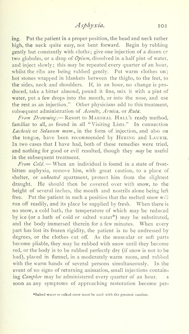Asphyxia. loi ing. Put the patient in a proper position, the head and neck rather high, the neck quite easy, not bent forward. Begin by rubbing gently but constantly with cloths; give one injection of a dozen or two globules, or a drop of Opium^ dissolved in ahalf pint of water, and inject slowly; this may be repeated every quarter of an hour, whilst the ribs are being rubbed gently. Put warm clothes on; hot stones wrapped in blankets between the thighs, to the feet, to the sides, neck and shoulders. If, in an hour, no change is pro- duced, take a bitter almond, pound it fine, mix it with a pint of water, put a few drops into the mouth, or into the nose, and use the rest as an injection. Other physicians add to this treatment, subsequent administration of Aco/iik, Arnica, or Ruta. From Drotvning.— Resort to Marshal Hall's ready method, familiar to all, as found in all Visiting Lists. In connection Lachesis or Solanum ma7?i., in the form of injection, and also on the tongue, have been recommended by Hering and Laurie. In two cases that I have had, both of these remedies were tried, and nothing for good or evil resulted, though they fnay be useful in the subsequent treatment. From Cold. — When an individual is found in a state of frost- bitten asphyxia, remove him, with great caution, to a place of shelter, or iinheated apartment, protect him from the slightest draught. He should then be covered over with snow, to the height of several inches, the mouth and nostrils alone being left free. Put the patient in such a position that the melted snow will run off readily, and its place be supplied by fresh. When there is no snow, a cold bath, the temperature of which may be reduced by ice (or a bath of cold or salted water*) may be substituted, and the body immersed therein for a few minutes. When every part has lost its frozen rigidity, the patient is to be undressed by degrees, or the clothes cut off. As the muscular or soft parts become pliable, they may be rubbed with snow until they become red, or the body is to be rubbed perfectly dry (if snow is not to be had), placed in flannel, in a moderately warm room, and rubbed with the warm hands of several persons simultaneously. In the event of no signs of returning animation, small injections contain- ing Camphor may be administered every quarter of an hour. s soon as any symptoms of approaching restoration become per- *Salted water or salted snow must be used with the greatest caution.