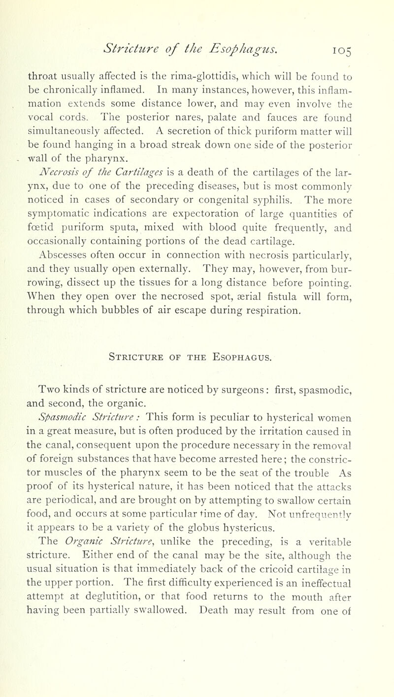 throat usually affected is the rima-glottidis, which will be found to be chronically inflamed. In many instances, however, this inflam- mation extends some distance lower, and may even involve the vocal cords. The posterior nares, palate and fauces are found simultaneously affected. A secretion of thick puriform matter will be found hanging in a broad streak down one side of the posterior wall of the pharynx. Necrosis of the Cartilages is a death of the cartilages of the lar- ynx, due to one of the preceding diseases, but is most commonly noticed in cases of secondary or congenital syphilis. The more symptomatic indications are expectoration of large quantities of foetid puriform sputa, mixed with blood quite frequently, and occasionally containing portions of the dead cartilage. Abscesses often occur in connection with necrosis particularly, and they usually open externally. They may, however, from bur- rowing, dissect up the tissues for a long distance before pointing. When they open over the necrosed spot, aerial fistula will form, through which bubbles of air escape during respiration. Stricture of the Esophagus. Two kinds of stricture are noticed by surgeons : first, spasmodic, and second, the organic. Spasmodic Stricture: This form is peculiar to hysterical women in a great measure, but is often produced by the irritation caused in the canal, consequent upon the procedure necessary in the removal of foreign substances that have become arrested here; the constric- tor muscles of the pharynx seem to be the seat of the trouble As proof of its hysterical nature, it has been noticed that the attacks are periodical, and are brought on by attempting to swallow certain food, and occurs at some particular time of day. Not unfrequently it appears to be a variety of the globus hystericus. The Organic Stricture^ unlike the preceding, is a veritable stricture. Either end of the canal may be the site, although the usual situation is that immediately back of the cricoid cartilage in the upper portion. The first difficulty experienced is an ineffectual attempt at deglutition, or that food returns to the mouth after having been partially swallowed. Death may result from one of