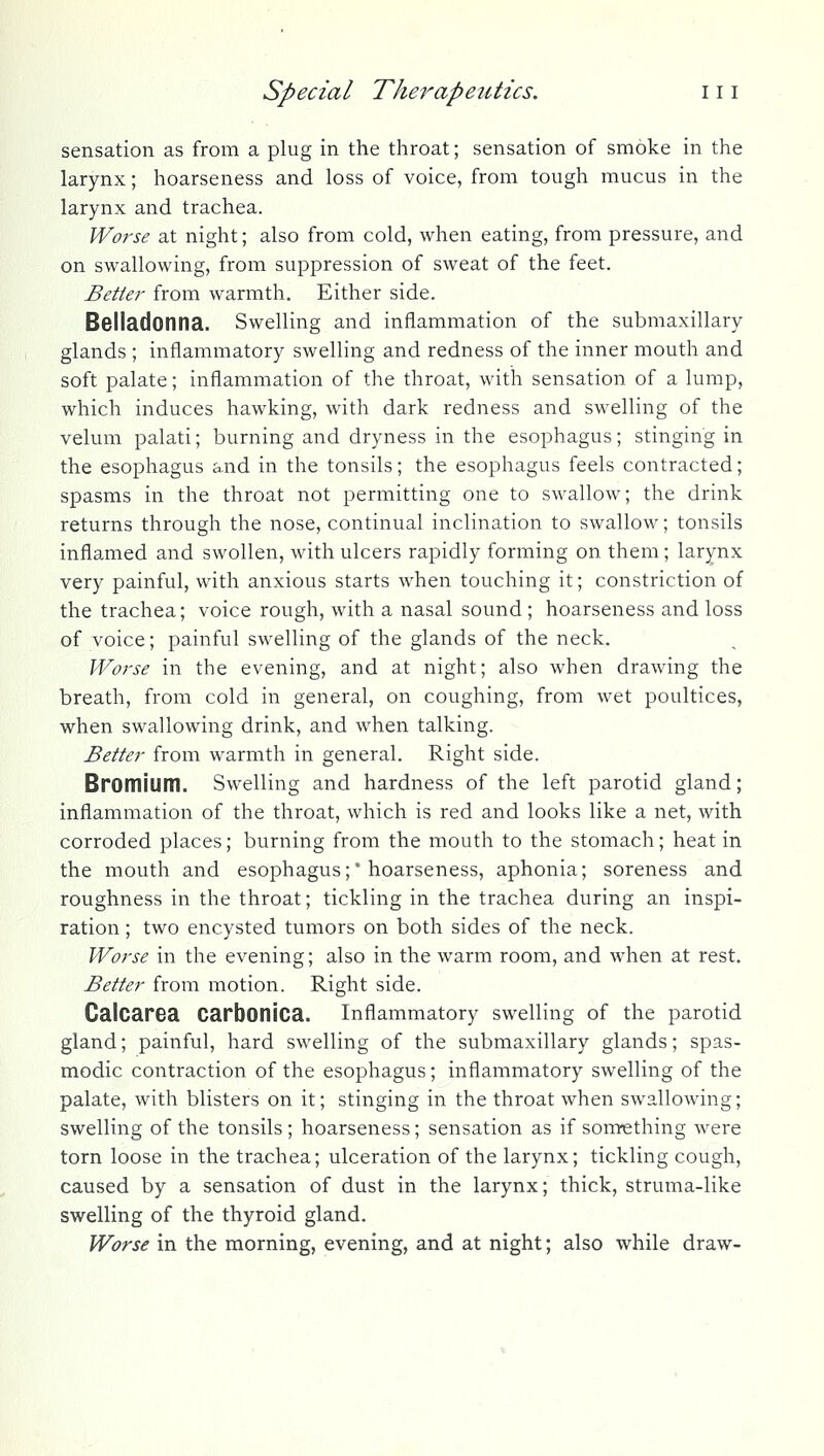 sensation as from a plug in the throat; sensation of smoke in the larynx; hoarseness and loss of voice, from tough mucus in the larynx and trachea. Worse at night; also from cold, when eating, from pressure, and on swallowing, from suppression of sweat of the feet. Better from warmth. Either side. Belladonna. Swelling and inflammation of the submaxillary glands ; inflammatory swelling and redness of the inner mouth and soft palate; inflammation of the throat, with sensation of a lump, which induces hawking, with dark redness and swelling of the velum palati; burning and dryness in the esophagus; stinging in the esophagus and in the tonsils; the esophagus feels contracted; spasms in the throat not permitting one to swallow; the drink returns through the nose, continual inclination to swallow; tonsils inflamed and swollen, with ulcers rapidly forming on them; larynx very painful, with anxious starts when touching it; constriction of the trachea; voice rough, with a nasal sound ; hoarseness and loss of voice; painful swelling of the glands of the neck. Worse in the evening, and at night; also when drawing the breath, from cold in general, on coughing, from wet poultices, when swallowing drink, and when talking. Better from warmth in general. Right side. Bromlum. Swelling and hardness of the left parotid gland; inflammation of the throat, which is red and looks like a net, with corroded places; burning from the mouth to the stomach; heat in the mouth and esophagus;* hoarseness, aphonia; soreness and roughness in the throat; tickling in the trachea during an inspi- ration ; two encysted tumors on both sides of the neck. Worse in the evening; also in the warm room, and when at rest. Better from motion. Right side. Calcarea Carbonica. inflammatory swelling of the parotid gland; painful, hard swelling of the submaxillary glands; spas- modic contraction of the esophagus; inflammatory swelling of the palate, with blisters on it; stinging in the throat when swallowing; swelling of the tonsils ; hoarseness; sensation as if something were torn loose in the trachea; ulceration of the larynx; tickling cough, caused by a sensation of dust in the larynx; thick, struma-like swelling of the thyroid gland. Worse in the morning, evening, and at night; also while draw-