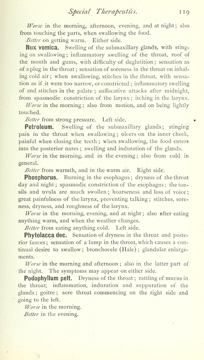 Worse in the morning, afternoon, evening, and at night; also from touching the parts, when swallowing the food. Better on getting warm. Either side. Mux vomica. Swelling of the submaxillary glands, with sting- ing on swallowing; inflammatory swelling of the throat, roof of the mouth and gums, with difficulty of deglutition; sensation as of a plug in the throat; sensation of soreness in the throat on inhal- ing cold air ; when swallowing, stitches in the throat, with sensa- tion as if it were too narrow, or constricted ; inflammatory swelling of and stitches in the palate ; sufi'ocative attacks after midnight, from spasmodic constriction of the larynx; itching in the larynx. Worse in the morning; also from motion, and on being lightly touched. Better from strong pressure. Left side. Petroleum. Swelling of the submaxillary glands; stinging pain in the throat when swallowing ; ulcers on the inner cheek, painful when closing the teeth ; when swallowing, the food enters into the posterior nares ; swelling and induration of the glands. Worse in the morning, and in the evening; also from cold in general. Better from warmth, and in the warm air. Right side. Phosphorus. Burning in the esophagus ; dryness of the throat day and night; spasmodic constriction of the esophagus ; the ton- sils and uvula are much swollen ; hoarseness and loss of voice; great painfulness of the larynx, preventing talking ; stitches, sore- ness, dryness, and roughness of the larynx. Worse in the morning, evening, and at night; also after eating anything warm, and when the weather changes. Better from eating anything cold. Left side. Phytolacca dec. Sensation of dryness in the throat and poste- rior fauces ; sensation of a lump in the throat, which causes a con- tinual desire to swallow; bronchocele (Hale) ; glandular enlarge- ments. Worse in the morning and afternoon ; also in the latter part of the night. The symptoms may appear on either side. Podophyllum pelt. Dryness of the throat; rattling of mucus in the throat; inflammation, induration and suppuration of the glands ; goitre ; sore throat commencing on the right side and going to the left. Worse in the morning. Better in the evening. i