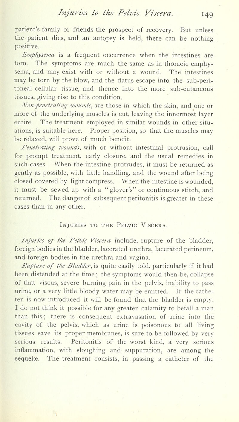 patient's family or friends the prospect of recovery. But unless the patient dies, and an autopsy is held, there can be nothing positive. Emphysema is a frequent occurrence when the intestines are torn. The symptoms are much the same as in thoracic emphy- sema, and may exist with or without a wound. The intestines may be torn by the blow, and the flatus escape into the sub-peri- toneal cellular tissue, and thence into the more sub-cutaneous tissues, giving rise to this condition. Non-penetrating wounds, are those in which the skin, and one or more of the underlying muscles is cut, leaving the innermost layer entire. The treatment employed in similar wounds in other situ- ations, is suitable here. Proper position, so that the muscles may be relaxed, will prove of much benefit. Penetrating wounds, with or without intestinal protrusion, call for prompt treatment, early closure, and the usual remedies in such cases. When the intestine protrudes, it must be returned as gently as possible, with little handling, and the wound after being closed covered by light compress. When the intestine is wounded, it must be sewed up with a  glover's or continuous stitch, and returned. The danger of subsequent peritonitis is greater in these cases than in any other. Injuries to the Pelvic Viscera. Injuries of the Pelvic Viscera include, rupture of the bladder, foreign bodies in the bladder, lacerated urethra, lacerated perineum, and foreign bodies in the urethra and vagina. Rupture of the Bladder, is quite easily told, particularly if it had been distended at the time; the symptoms would then be, collapse of that viscus, severe burning pain in the pelvis, inability to pass urine, or a very little bloody water may be emitted. If the cathe- ter is now introduced it will be found that the bladder is empty. I do not think it possible for any greater calamity to befall a man than this; there is consequent extravasation of urine into the cavity of the pelvis, which as urine is poisonous to all living tissues save its proper membranes, is sure to be followed by very serious results. Peritonitis of the worst kind, a very serious inflammation, with sloughing and suppuration, are among the sequelae. The treatment consists, in passing a catheter of the