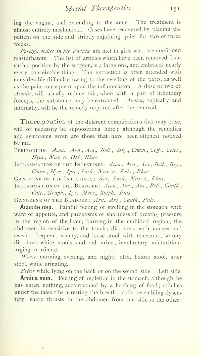 ing the vagina, and extending to the anus. The treatment is almost entirely mechanical. Cases have recovered by placing the patient on the side and strictly enjoining quiet for two or three weeks. Foreign bodies in the Vagina are met in girls who are confirmed masturbators. The list of articles which have been removed from such a position by the surgeon, is a large one, and embraces nearly every conceivable thing. The extraction is often attended with considerable difficulty, owing to the swelling of the parts, as well as the pain consequent upon the uiflammation. A dose or two of Aconite^ will usually reduce this, when with a pair of lithotomy forceps, the substance may be extracted. Arnica^ topically and internally, will be the remedy required after the removal. Therapeutics of the different complications that may arise, will of necessity be suppositious here; although the remedies and symptoms given are those that have been oftenest noticed by me. Peritonitis ; Aeon., Am., Ars., Bell., Bry., Cham., Coff., Coloc.^ Hyos., Niix v., Opi., Rhus. Inflammation of the Intestines: Aeon., Am., Ars.,Bell., Bry., Cham., Hyos., Ipee., Laeh., Niix v.. Puis., Rhus. Gangrene of the Intestines.: Ars., Laeh., Nux v., Rhus. Inflammation of the Bladder: Aeon., Am., Ars., Bell., Canth., Calc., Graph., Lye.., Mere., Sulph., Puis. Gangrene of the Bladder : Am., Ars , Canth., Puis. Aconite nap. Painful feeling of swelling in the stomach, with want of appetite, and paroxysms of shortness of breath; pressure in the region of the liver; burning in the umbilical region; the abdomen is sensitive to the touch; diarrhoea, with nausea and sweat; frequent, scanty, and loose stool with tenesmus, watery diarrhcea, white stools and red urine; involuntary micturition; urging to urinate. Worse morning, evening, and night; also, before stool, after stool, while urinating. Better \n\\Aq. lying on the back or on the sound side. Left side. Arnica mon. Feeling of repletion in the stomach, although he has eaten nothing, accompanied by a loathing of food; stitches under the false ribs arresting the breath; colic resembling dysen- tery ; sharp thrusts in the abdomen from one side co the other;