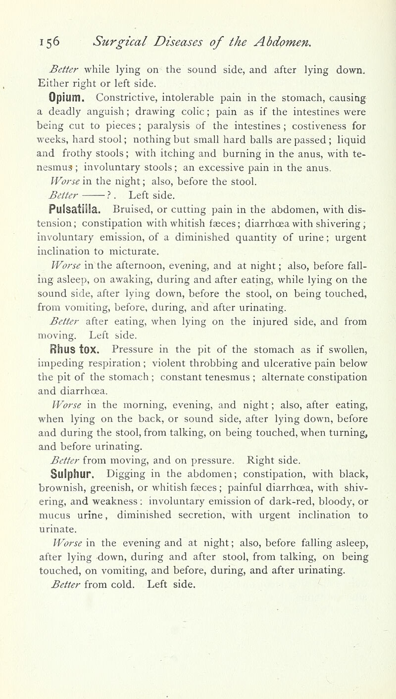 Better while lying on the sound side, and after lying down. Either right or left side. Opium. Constrictive, intolerable pain in the stomach, causing a deadly anguish; drawing colic; pain as if the intestines were being cut to pieces ; paralysis of the intestines ; costiveness for weeks, hard stool; nothing but small hard balls are passed ; liquid and frothy stools; with itching and burning in the anus, with te- nesmus ; involuntary stools; an excessive pain m the anus. Worse in the night; also, before the stool. Better 1. Left side. PuSsatilla. Bruised, or cutting pain in the abdomen, with dis- tension; constipation with whitish faeces; diarrhoea with shivering , involuntary emission, of a diminished quantity of urine; urgent inclination to micturate. Worse in the afternoon, evening, and at night; also, before fall- ing asleep, on awaking, during and after eating, while lying on the sound side, after lying down, before the stool, on being touched, from vomiting, before, during, and after urinating. Better after eating, when lying on the injured side, and from moving. Left side. Rhus tOX. Pressure in the pit of the stomach as if swollen, impeding respiration; violent throbbing and ulcerative pain below the pit of the stomach ; constant tenesmus ; alternate constipation and diarrhoea. Worse in the morning, evening, and night; also, after eating, when lying on the back, or sound side, after lying down, before and during the stool, from talking, on being touched, when turning, and before urinating. Better from moving, and on pressure. Right side. Sulphur. Digging in the abdomen; constipation, with black, brownish, greenish, or whitish faeces; painful diarrhoea, with shiv- ering, and weakness: nivoluntary emission of dark-red, bloody, or mucus urine, diminished secretion, with urgent inclination to urinate. Worse in the evening and at night; also, before falling asleep, after lying -down, during and after stool, from talking, on being touched, on vomiting, and before, during, and after urinating. Better from cold. Left side.