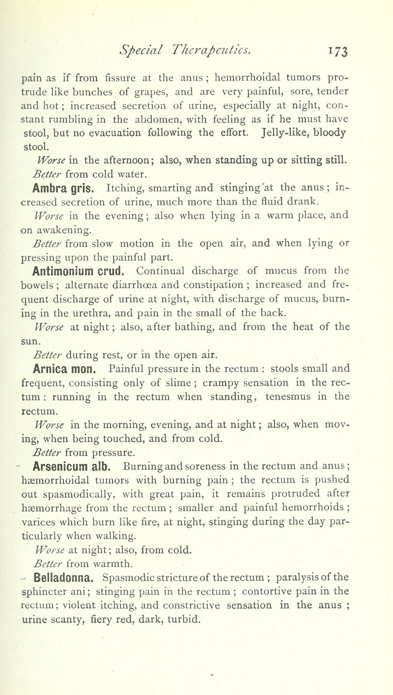 pain as if from fissure at the anus ; hemorrhoidal tumors pro- trude like bunches of grapes, and are very painful, sore, tender and hot; increased secretion of urine, especially at night, con- stant rumbling in the abdomen, with feeling as if he must have stool, but no evacuation following the effort. Jelly-like, bloody stool. Worse in the afternoon; also, when standing up or sitting still. Better from cold water. Ambra gris. itching, smarting and stinging at the anus; in- creased secretion of urine, much more than the fluid drank. Worse in the evening; also when lying in a warm place, and on awakening. Better from slow motion in the open air, and when lying or pressing upon the painful part. Antimoniuni Crud. Continual discharge of mucus from the bowels ; alternate diarrhoea and constipation ; increased and fre- quent discharge of urine at night, with discharge of mucus, burn- ing in the urethra, and pain in the small of the back. Worse at night; also, after bathing, and from the heat of the sun. Better during rest, or in the open air, , Arnica mon. Painful pressure in the rectum : stools small and frequent, consisting only of slime ; crampy sensation in the rec- tum : running in the rectum when standing, tenesmus in the rectum. Worse in the morning, evening, and at night; also, when mov- ing, when being touched, and from cold. Better from pressure. ' Arsenicum alb. Burning and soreness in the rectum and anus; haemorrhoidal tumors with burning pain ; the rectum is pushed out spasmodically, with great pain, it remains protruded after haemorrhage from the rectum ; smaller and painful hemorrhoids ; varices which burn like fire, at night, stinging during the day par- ticularly when walking. Worse at night; also, from cold. Better from warmth. - Belladonna. Spasmodicstrictureof the rectum; paralysis of the sphincter ani; stinging pain in the rectum ; contortive pain in the rectum; violent itching, and constrictive sensation in the anus ; urine scanty, fiery red, dark, turbid.
