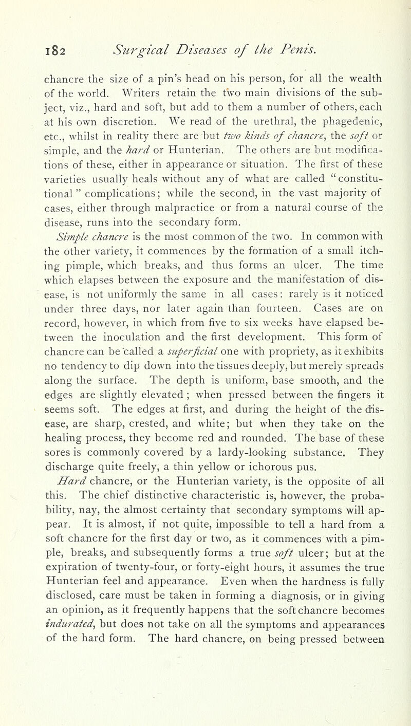 chancre the size of a pin's head on his person, for all the wealth of the world. Writers retain the two main divisions of the sub- ject, viz., hard and soft, but add to them a number of others, each at his own discretion. We read of the urethral, the phagedenic, etc., whilst in reality there are but two kinds of c]ianc7'e^ the soft or simple, and the hard or Hunterian. The others are but modifica- tions of these, either in appearance or situation. The first of these varieties usually heals without a^ny of what are called constitu- tional  complications; while the second, in the vast majority of cases, either through malpractice or from a natural course of the disease, runs into the secondary form. Simple chancre is the most common of the two. In common with the other variety, it commences by the formation of a small itch- ing pimple, which breaks, and thus forms an ulcer. The time which elapses between the exposure and the manifestation of dis- ease, is not uniformly the same in all cases: rarely is it noticed under three days, nor later again than fourteen. Cases are on record, however, in which from five to six weeks have elapsed be- tween the inoculation and the first development. This form of chancre can be called a superficial one with propriety, as it exhibits no tendency to dip down into the tissues deeply, but merely spreads along the surface. The depth is uniform, base smooth, and the edges are slightly elevated ; when pressed between the fingers it seems soft. The edges at first, and during the height of the dis- ease, are sharp, crested, and white; but when they take on the healing process, they become red and rounded. The base of these sores is commonly covered by a lardy-looking substance. They discharge quite freely, a thin yellow or ichorous pus. Hard chancre, or the Hunterian variety, is the opposite of all this. The chief distinctive characteristic is, however, the proba- bility, nay, the almost certainty that secondary symptoms will ap- pear. It is almost, if not quite, impossible to tell a hard from a soft chancre for the first day or two, as it commences with a pim- ple, breaks, and subsequently forms a true soft ulcer; but at the expiration of twenty-four, or forty-eight hours, it assumes the true Hunterian feel and appearance. Even when the hardness is fully disclosed, care must be taken in forming a diagnosis, or in giving an opinion, as it frequently happens that the soft chancre becomes indurated, but does not take on all the symptoms and appearances of the hard form. The hard chancre, on being pressed between