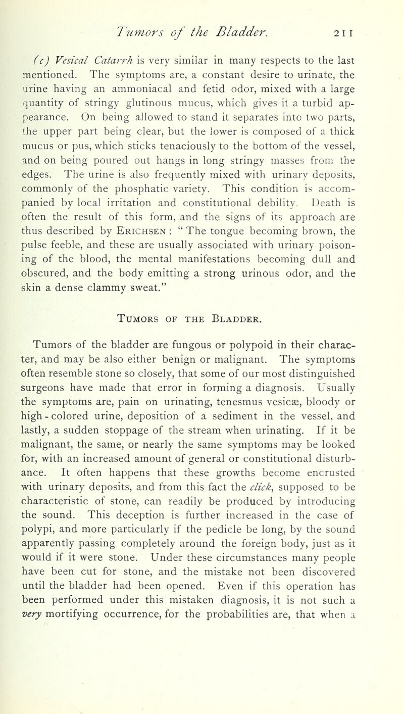 (c) Vesical Catarrh is very similar in many respects to the last mentioned. The symptoms are, a constant desire to urinate, the urine having an ammoniacal and fetid odor, mixed with a large quantity of stringy glutinous mucus, which gives it a turbid ap- pearance. On being allowed to stand it separates into two parts, the upper part being clear, but the lower is composed of a thick mucus or pus, which sticks tenaciously to the bottom of the vessel, and on being poured out hangs in long stringy masses from the edges. The urine is also frequently mixed with urinary deposits, commonly of the phosphatic variety. This condition is accom- panied by local irritation and constitutional debility. Death is often the result of this form, and the signs of its approach are thus described by Erichsen :  The tongue becoming brown, the pulse feeble, and these are usually associated with urinary poison- ing of the blood, the mental manifestations becoming dull and obscured, and the body emitting a strong urinous odor, and the skin a dense clammy sweat. Tumors of the Bladder, Tumors of the bladder are fungous or polypoid in their charac- ter, and may be also either benign or malignant. The symptoms often resemble stone so closely, that some of our most distinguished surgeons have made that error in forming a diagnosis. Usually the symptoms are, pain on urinating, tenesmus vesicae, bloody or high - colored urine, deposition of a sediment in the vessel, and lastly, a sudden stoppage of the stream when urinating. If it be malignant, the same, or nearly the same symptoms may be looked for, with an increased amount of general or constitutional disturb- ance. It often happens that these growths become encrusted with urinary deposits, and from this fact the click., supposed to be characteristic of stone, can readily be produced by introducing the sound. This deception is further increased in the case of polypi, and more particularly if the pedicle be long, by the sound apparently passing completely around the foreign body, just as it would if it were stone. Under these circumstances many people have been cut for stone, and the mistake not been discovered until the bladder had been opened. Even if this operation has been performed under this mistaken diagnosis, it is not such a very mortifying occurrence, for the probabilities are, that when a
