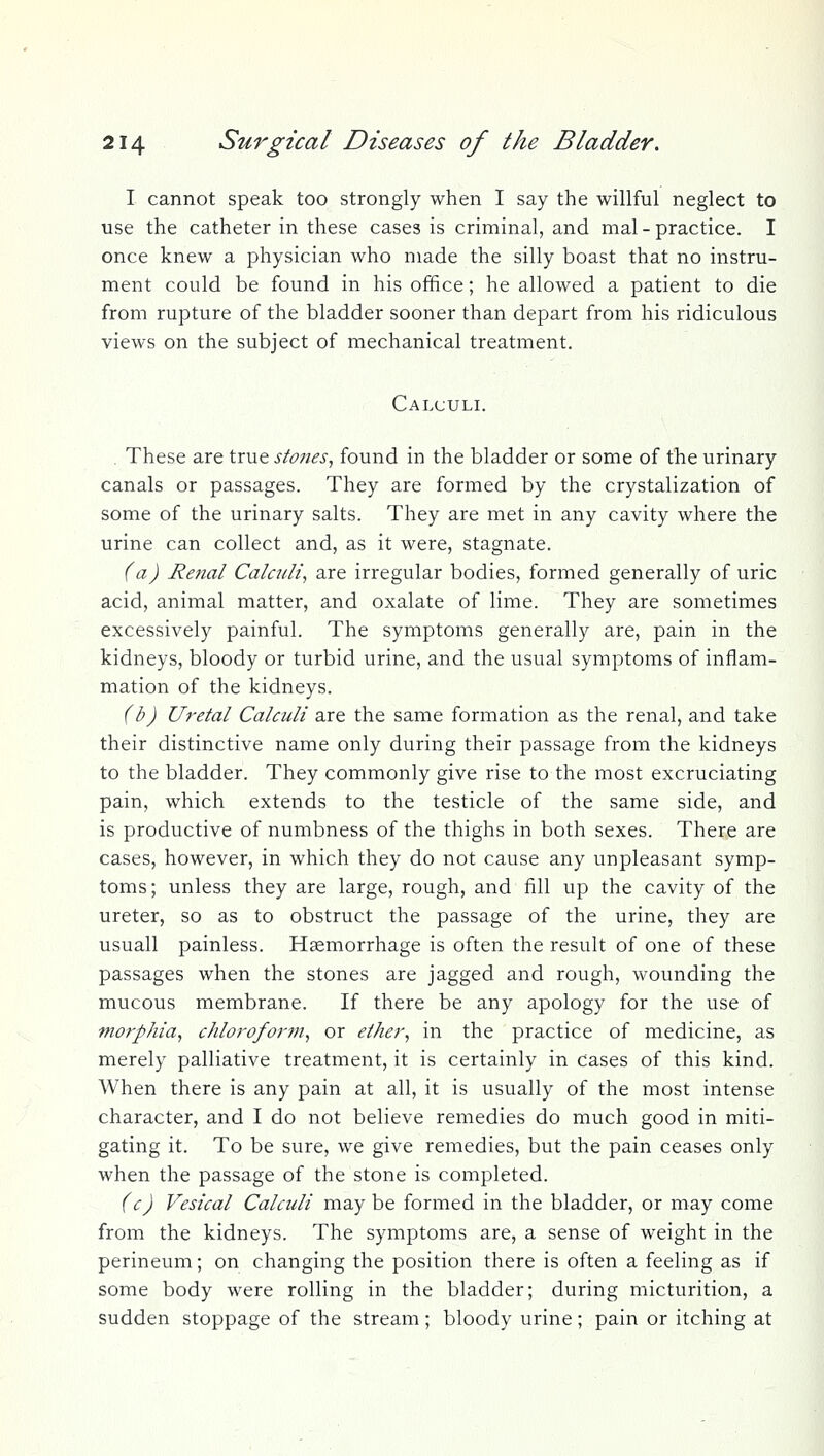 I cannot speak too strongly when I say the willful neglect to use the catheter in these cases is criminal, and mal - practice. I once knew a physician who made the silly boast that no instru- ment could be found in his office; he allowed a patient to die from rupture of the bladder sooner than depart from his ridiculous views on the subject of mechanical treatment. Calculi. These are true stones^ found in the bladder or some of the urinary canals or passages. They are formed by the crystalization of some of the urinary salts. They are met in any cavity where the urine can collect and, as it were, stagnate. (a) Renal Calcitli, are irregular bodies, formed generally of uric acid, animal matter, and oxalate of lime. They are sometimes excessively painful. The symptoms generally are, pain in the kidneys, bloody or turbid urine, and the usual symptoms of inflam- mation of the kidneys. (b) Uretal Calculi are the same formation as the renal, and take their distinctive name only during their passage from the kidneys to the bladder. They commonly give rise to the most excruciating pain, which extends to the testicle of the same side, and is productive of numbness of the thighs in both sexes. There are cases, however, in which they do not cause any unpleasant symp- toms; unless they are large, rough, and fill up the cavity of the ureter, so as to obstruct the passage of the urine, they are usuall painless. Haemorrhage is often the result of one of these passages when the stones are jagged and rough, wounding the mucous membrane. If there be any apology for the use of morphia^ chloroform^ or ether^ in the practice of medicine, as merely palliative treatment, it is certainly in cases of this kind. When there is any pain at all, it is usually of the most intense character, and I do not believe remedies do much good in miti- gating it. To be sure, we give remedies, but the pain ceases only when the passage of the stone is completed. (c) Vesical Calculi may be formed in the bladder, or may come from the kidneys. The symptoms are, a sense of weight in the perineum; on changing the position there is often a feeling as if some body were rolling in the bladder; during micturition, a sudden stoppage of the stream; bloody urine; pain or itching at
