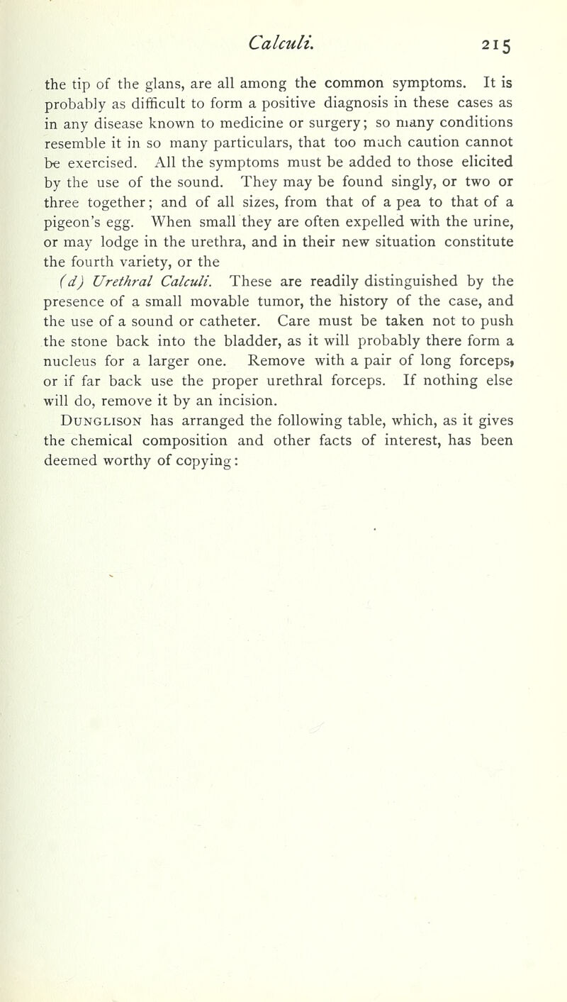 the tip of the glans, are all among the common symptoms. It is probably as difificult to form a positive diagnosis in these cases as in any disease known to medicine or surgery; so many conditions resemble it in so many particulars, that too much caution cannot be exercised. All the symptoms must be added to those elicited by the use of the sound. They may be found singly, or two or three together; and of all sizes, from that of a pea to that of a pigeon's egg. When small they are often expelled with the urine, or may lodge in the urethra, and in their new situation constitute the fourth variety, or the (d) Urethral Calculi. These are readily distinguished by the presence of a small movable tumor, the history of the case, and the use of a sound or catheter. Care must be taken not to push the stone back into the bladder, as it will probably there form a nucleus for a larger one. Remove with a pair of long forceps, or if far back use the proper urethral forceps. If nothing else will do, remove it by an incision. DuNGLisoN has arranged the following table, which, as it gives the chemical composition and other facts of interest, has been deemed worthy of copying: ^