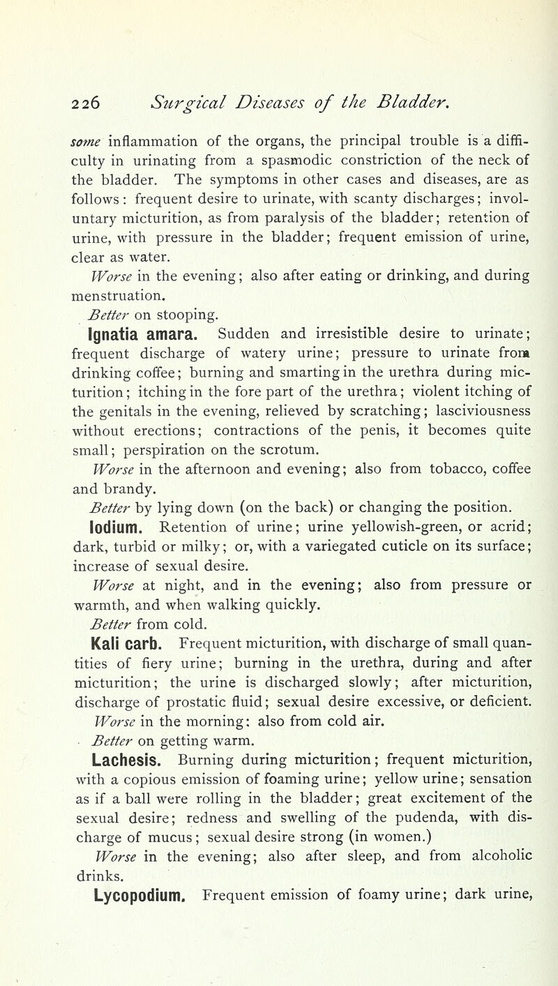 some inflammation of the organs, the principal trouble is a diffi- culty in urinating from a spasmodic constriction of the neck of the bladder. The symptoms in other cases and diseases, are as follows : frequent desire to urinate, with scanty discharges; invol- untary micturition, as from paralysis of the bladder; retention of urine, with pressure in the bladder; frequent emission of urine, clear as water. Worse in the evening; also after eating or drinking, and during menstruation. Better on stooping. Ignatia amara. Sudden and irresistible desire to urinate; frequent discharge of watery urine; pressure to urinate from drinking coffee; burning and smarting in the urethra during mic- turition ; itching in the fore part of the urethra; violent itching of the genitals in the evening, relieved by scratching; lasciviousness without erections; contractions of the penis, it becomes quite small; perspiration on the scrotum. Worse in the afternoon and evening; also from tobacco, coffee and brandy. Better by lying down (on the back) or changing the position. lodium. Retention of urine; urine yellowish-green, or acrid; dark, turbid or milky; or, with a variegated cuticle on its surface; increase of sexual desire. Worse at night, and in the evening; also from pressure or warmth, and when walking quickly. Better from cold. Kali Carb. Frequent micturition, with discharge of small quan- tities of fiery urine; burning in the urethra, during and after micturition; the urine is discharged slowly; after micturition, discharge of prostatic fluid; sexual desire excessive, or deficient. Worse in the morning: also from cold air. ■ Better on getting warm. Lachesis. Burning during micturition; frequent micturition, with a copious emission of foaming urine; yellow urine; sensation as if a ball were rolling in the bladder; great excitement of the sexual desire; redness and swelling of the pudenda, with dis- charge of mucus; sexual desire strong (in women.) Worse in the evening; also after sleep, and from alcoholic drinks, Lycopodium. Frequent emission of foamy urine; dark urine,