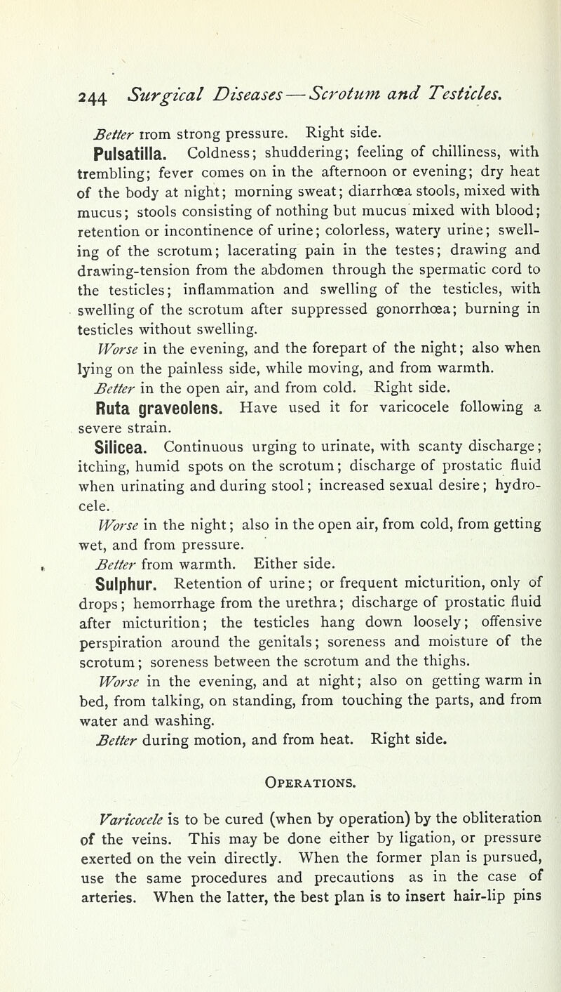 Better irom strong pressure. Right side. Pulsatilla. Coldness; shuddering; feeling of chilliness, with trembling; fever comes on in the afternoon or evening; dry heat of the body at night; morning sweat; diarrhoea stools, mixed with mucus; stools consisting of nothing but mucus mixed with blood; retention or incontinence of urine; colorless, watery urine; swell- ing of the scrotum; lacerating pain in the testes; drawing and drawing-tension from the abdomen through the spermatic cord to the testicles; inflammation and swelling of the testicles, with swelling of the scrotum after suppressed gonorrhoea; burning in testicles without swelling. Worse in the evening, and the forepart of the night; also when lying on the painless side, while moving, and from warmth. Better in the open air, and from cold. Right side. Ruta graveolens. Have used it for varicocele following a severe strain. Sllicea. Continuous urging to urinate, with scanty discharge; itching, humid spots on the scrotum; discharge of prostatic fluid when urinating and during stool; increased sexual desire; hydro- cele. Worse in the night; also in the open air, from cold, from getting wet, and from pressure. Better from warmth. Either side. Sulphur. Retention of urine; or frequent micturition, only of drops; hemorrhage from the urethra; discharge of prostatic fluid after micturition; the testicles hang down loosely; offensive perspiration around the genitals; soreness and moisture of the scrotum; soreness between the scrotum and the thighs. Worse in the evening, and at night; also on getting warm in bed, from talking, on standing, from touching the parts, and from water and washing. Better during motion, and from heat. Right side. Operations. Varicocele is to be cured (when by operation) by the obliteration of the veins. This may be done either by ligation, or pressure exerted on the vein directly. When the former plan is pursued, use the same procedures and precautions as in the case of arteries. When the latter, the best plan is to insert hair-lip pins