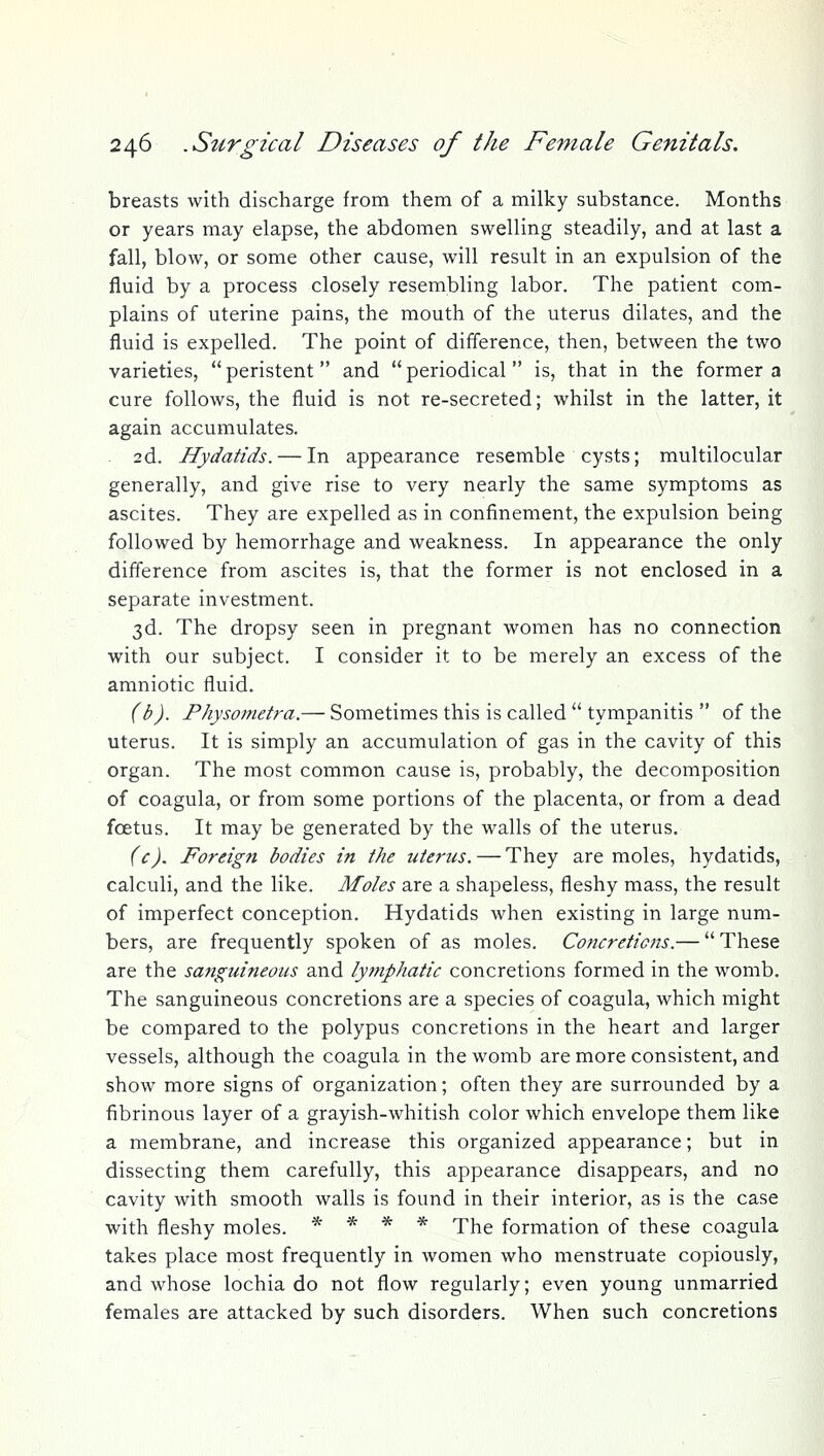 breasts with discharge from them of a milky substance. Months or years may elapse, the abdomen swelling steadily, and at last a fall, blow, or some other cause, will result in an expulsion of the fluid by a process closely resembling labor. The patient com- plains of uterine pains, the mouth of the uterus dilates, and the fluid is expelled. The point of difference, then, between the two varieties,  peristent and  periodical  is, that in the former a cure follows, the fluid is not re-secreted; whilst in the latter, it again accumulates. 2d. Hydatids. — In appearance resemble cysts; multilocular generally, and give rise to very nearly the same symptoms as ascites. They are expelled as in confinement, the expulsion being followed by hemorrhage and weakness. In appearance the only difference from ascites is, that the former is not enclosed in a separate investment. 3d. The dropsy seen in pregnant women has no connection with our subject. I consider it to be merely an excess of the amniotic fluid. (b). Physometra.— Sometimes this is called  tympanitis  of the uterus. It is simply an accumulation of gas in the cavity of this organ. The most common cause is, probably, the decomposition of coagula, or from some portions of the placenta, or from a dead foetus. It may be generated by the walls of the uterus. (c). Foreign bodies in the uterus. — They are moles, hydatids, calculi, and the like. Moles are a shapeless, fleshy mass, the result of imperfect conception. Hydatids when existing in large num- bers, are frequently spoken of as moles. Concretions.— These are the sanguineous and lymphatic concretions formed in the womb. The sanguineous concretions are a species of coagula, which might be compared to the polypus concretions in the heart and larger vessels, although the coagula in the womb are more consistent, and show more signs of organization; often they are surrounded by a fibrinous layer of a grayish-whitish color which envelope them like a membrane, and increase this organized appearance; but in dissecting them carefully, this appearance disappears, and no cavity with smooth walls is found in their interior, as is the case with fleshy moles. * * * * The formation of these coagula takes place most frequently in women who menstruate copiously, and whose lochia do not flow regularly; even young unmarried females are attacked by such disorders. When such concretions