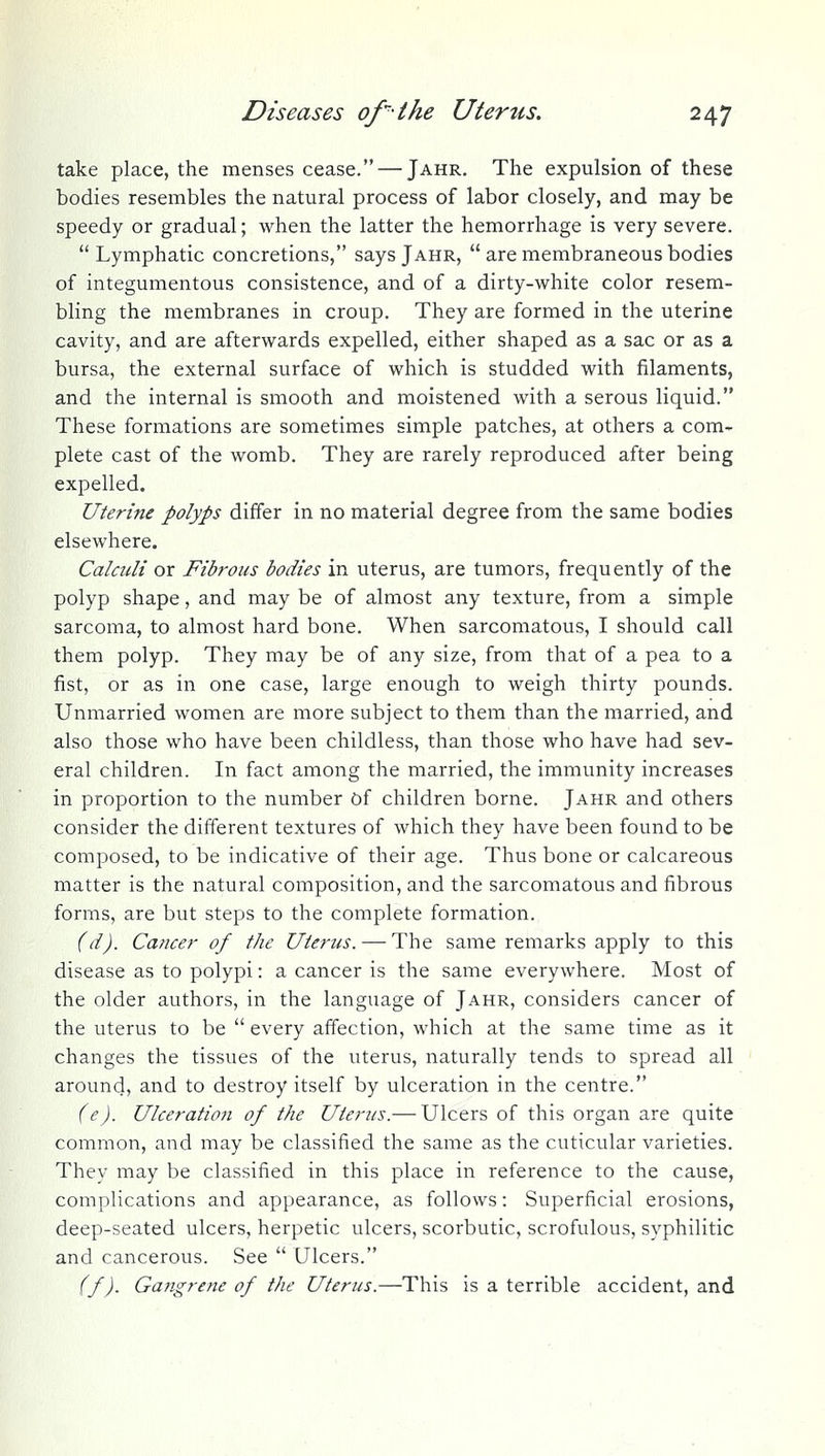 take place, the menses cease. — Jahr. The expulsion of these bodies resembles the natural process of labor closely, and may be speedy or gradual; when the latter the hemorrhage is very severe. Lymphatic concretions, says Jahr,  are membraneous bodies of integumentous consistence, and of a dirty-white color resem- bling the membranes in croup. They are formed in the uterine cavity, and are afterwards expelled, either shaped as a sac or as a bursa, the external surface of which is studded with filaments, and the internal is smooth and moistened with a serous liquid. These formations are sometimes simple patches, at others a com- plete cast of the womb. They are rarely reproduced after being expelled. Uterine polyps differ in no material degree from the same bodies elsewhere. Calcicli or Fibrous bodies in uterus, are tumors, frequently of the polyp shape, and may be of almost any texture, from a simple sarcoma, to almost hard bone. When sarcomatous, I should call them polyp. They may be of any size, from that of a pea to a fist, or as in one case, large enough to weigh thirty pounds. Unmarried women are more subject to them than the married, and also those who have been childless, than those who have had sev- eral children. In fact among the married, the immunity increases in proportion to the number of children borne. Jahr and others consider the different textures of which they have been found to be composed, to be indicative of their age. Thus bone or calcareous matter is the natural composition, and the sarcomatous and fibrous forms, are but steps to the complete formation. (d). Cancer of the Uterus. — The same remarks apply to this disease as to polypi: a cancer is the same everywhere. Most of the older authors, in the language of Jahr, considers cancer of the uterus to be  every affection, which at the same time as it changes the tissues of the uterus, naturally tends to spread all around, and to destroy itself by ulceration in the centre. (e). Ulceration of the Uterus.— Ulcers of this organ are quite common, and may be classified the same as the cuticular varieties. They may be classified in this place in reference to the cause, complications and appearance, as follows: Superficial erosions, deep-seated ulcers, herpetic ulcers, scorbutic, scrofulous, syphilitic and cancerous. See  Ulcers. (f). Gangrene of the Uterus.—This is a terrible accident, and