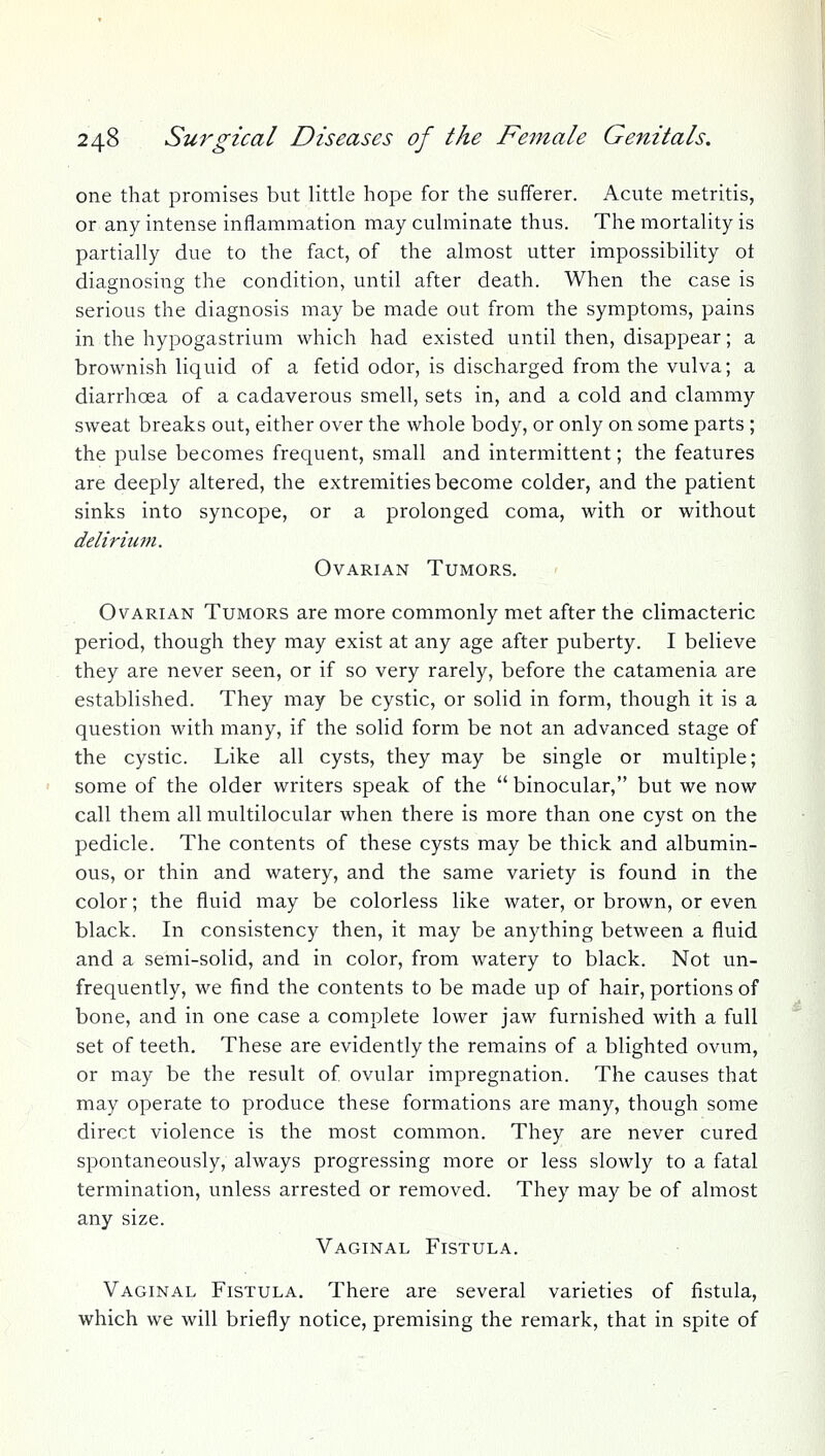 one that promises but little hope for the sufferer. Acute metritis, or any intense inflammation may culminate thus. The mortality is partially due to the fact, of the almost utter impossibility ot diagnosing the condition, until after death. When the case is serious the diagnosis may be made out from the symptoms, pains in the hypogastrium which had existed until then, disappear; a brownish liquid of a fetid odor, is discharged from the vulva; a diarrhoea of a cadaverous smell, sets in, and a cold and clammy sweat breaks out, either over the whole body, or only on some parts ; the pulse becomes frequent, small and intermittent; the features are deeply altered, the extremities become colder, and the patient sinks into syncope, or a prolonged coma, with or without delirium. Ovarian Tumors. Ovarian Tumors are more commonly met after the climacteric period, though they may exist at any age after puberty. I believe they are never seen, or if so very rarely, before the catamenia are established. They may be cystic, or solid in form, though it is a question with many, if the solid form be not an advanced stage of the cystic. Like all cysts, they may be single or multiple; some of the older writers speak of the  binocular, but we now call them all multilocular when there is more than one cyst on the pedicle. The contents of these cysts may be thick and albumin- ous, or thin and watery, and the same variety is found in the color; the fluid may be colorless like water, or brown, or even black. In consistency then, it may be anything between a fluid and a semi-solid, and in color, from watery to black. Not un- frequently, we find the contents to be made up of hair, portions of bone, and in one case a complete lower jaw furnished with a full set of teeth. These are evidently the remains of a blighted ovum, or may be the result of ovular impregnation. The causes that may operate to produce these formations are many, though some direct violence is the most common. They are never cured spontaneously, always progressing more or less slowly to a fatal termination, unless arrested or removed. They may be of almost any size. Vaginal Fistula. Vaginal Fistula. There are several varieties of fistula, which we will briefly notice, premising the remark, that in spite of