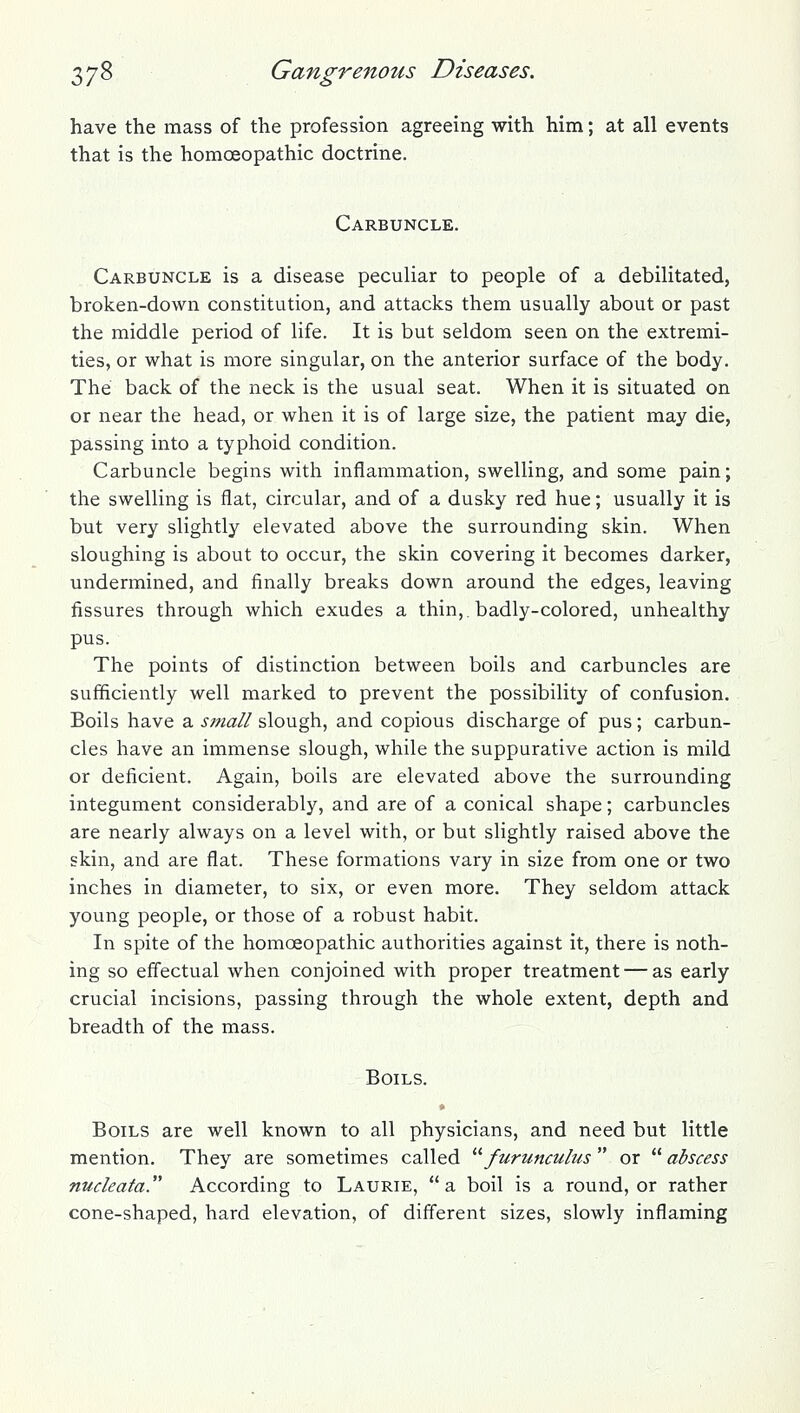 have the mass of the profession agreeing with him; at all events that is the homoeopathic doctrine. Carbuncle. Carbuncle is a disease peculiar to people of a debilitated, broken-down constitution, and attacks them usually about or past the middle period of life. It is but seldom seen on the extremi- ties, or what is more singular, on the anterior surface of the body. The back of the neck is the usual seat. When it is situated on or near the head, or when it is of large size, the patient may die, passing into a typhoid condition. Carbuncle begins with inflammation, swelling, and some pain; the swelling is flat, circular, and of a dusky red hue; usually it is but very slightly elevated above the surrounding skin. When sloughing is about to occur, the skin covering it becomes darker, undermined, and finally breaks down around the edges, leaving fissures through which exudes a thin,, badly-colored, unhealthy pus. The points of distinction between boils and carbuncles are sufficiently well marked to prevent the possibility of confusion. Boils have a small slough, and copious discharge of pus; carbun- cles have an immense slough, while the suppurative action is mild or deficient. Again, boils are elevated above the surrounding integument considerably, and are of a conical shape; carbuncles are nearly always on a level with, or but slightly raised above the skin, and are flat. These formations vary in size from one or two inches in diameter, to six, or even more. They seldom attack young people, or those of a robust habit. In spite of the homoeopathic authorities against it, there is noth- ing so effectual when conjoined with proper treatment — as early crucial incisions, passing through the whole extent, depth and breadth of the mass. Boils. Boils are well known to all physicians, and need but little mention. They are sometimes called '''' furunculus  or  abscess nudeata According to Laurie, a boil is a round, or rather cone-shaped, hard elevation, of different sizes, slowly inflaming