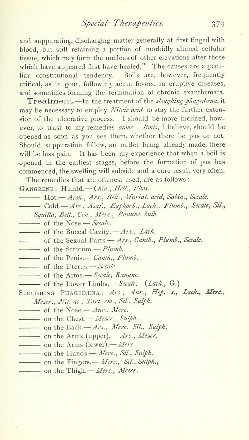 and suppurating, discharging matter generally at first tinged with blood, but still retaining a portion of morbidly altered cellular tissue, which may form the nucleus of other elevations after those which have appeared first have healed. The causes are a pecu- liar constitutional tendency. Boils are, however, frequently critical, as in gout, following acute fevers, in eruptive diseases, and sometimes forming the termination of chronic exanthemata. Treatment.—In the treatment of the sloughing phagedena, it may be necessary to employ Nitric acid to stay the further exten- sion of the ulcerative process. I should be more inclined, how- ever, to trust to my remedies alotie. Boils, I believe, should be opened as soon as you see them, whether there be pus or not. Should suppuration follow, an outlet being already made, there will be less pain. It has been my experience that when a boil is opened in the earliest stages, before the formation of pus has commenced, the swelling will subside and a cure result very often. The remedies that are oftenest used, are as follows: Gangrene: Humid.— Chin., Hell., Fhos. Hot.— Aeon., Ars., Bell., Muriat. acid, Sabin., Secale. Cold.— Ars., Asa/., Euphorb., Lach., Phunb., Secale^ Sil.y Squilla, Bell., Con., Merc, Ranunc. bulb. of the Nose.— Secale. of the Buccal Cavity.— Ars., Lach. of the Sexual Parts.— Ars., Canth., Plumb.^ Secale. of the Scrotum.— Phmib. : of the Penis.— Canth., Plumb. of the Uterus.— Secale. •- of the Arms.— Secale, Ranunc. of the Lower Limbs.— Secale. {Lach., G.) Sloughing Phagedena: Ars., Aur., Hep. s., ZacA., Mere., Mezer., Nit. ac. Tart, em., Sil., Sulph. of the Nose.— Aur., Merc. on the Chest.— Mezer., Sulph. on the Back.— Ars., Merc. Sil., Sulph. on the Arms (upper).— Ars., Mezer. on the Arms (lower).— Merc. on the Hands.— Merc, Sil., Sulph. on the Fingers.— Merc, Sil., Sulph., on the Thigh.— Merc, Mezer.