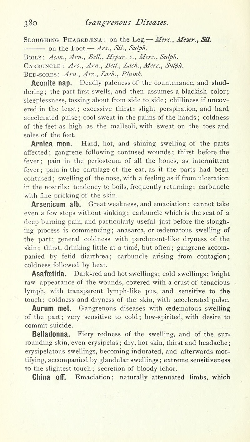 Sloughing Phagedena : on the Leg.— Merc, Mezer.y Sil. on the Foot.— Ars., Sil., Sulph. Boils: Aeon., Arji., Bell., Hepar. s., Merc, Sulph. Carbuncle : Ars., Arn., Bell., Lack., Merc, Sulph. Bed-sores: Am., Ars., Lach., Plumb. Aconite nap. Deadly paleness of the countenance, and shud- dering; the part first swells, and then assumes a blackish color; sleeplessness, tossing about from side to side; chilliness if uncov- ered in the least; excessive thirst; slight perspiration, and hard accelerated pulse ; cool sweat in the palms of the hands ; coldness of the feet as high as the malleoli, with sweat on the toes and soles of the feet. Arnica mon. Hard, hot, and shining swelling of the parts affected; gangrene following contused wounds; thirst before the fever; pain in the periosteum of all the bones, as intermittent fever; pain in the cartilage of the ear, as if the parts had been contused ; swelling of the nose, with a feeling as if from ulceration in the nostrils; tendency to boils, frequently returning; carbuncle with fine pricking of the skin. ArSBnicum alb. Great weakness, and emaciation; cannot take even a few steps without sinking; carbuncle which is the seat of a deep burning pain, and particularly useful just before the slough- ing process is commencing; anasarca, or oedematous swelling of the part; general coldness with parchment-like dryness of the skin; thirst, drinking little at a time, but often; gangrene accom- panied by fetid diarrhoea; carbuncle arising from contagion; coldness followed by heat. Asafostida. Dark-red and hot swellings; cold swellings; bright raw appearance of the wounds, covered with a crust of tenacious lymph, with transparent lymph-like pus, and sensitive to the touch; coldness and dryness of the skin, with accelerated pulse. Aurum met. Gangrenous diseases with oedematous swelling of the part; very sensitive to cold; low-spirited, with desire to commit suicide. Belladonna. Fiery redness of the swelling, and of the sur- roimding skin, even erysipelas; dry, hot skin, thirst and headache; erysipelatous swellings, becoming indurated, and afterwards mor- tifying, accompanied by glandular swellings; extreme sensitiveness to the slightest touch; secretion of bloody ichor. China oflF. Emaciation; naturally attenuated limbs, which
