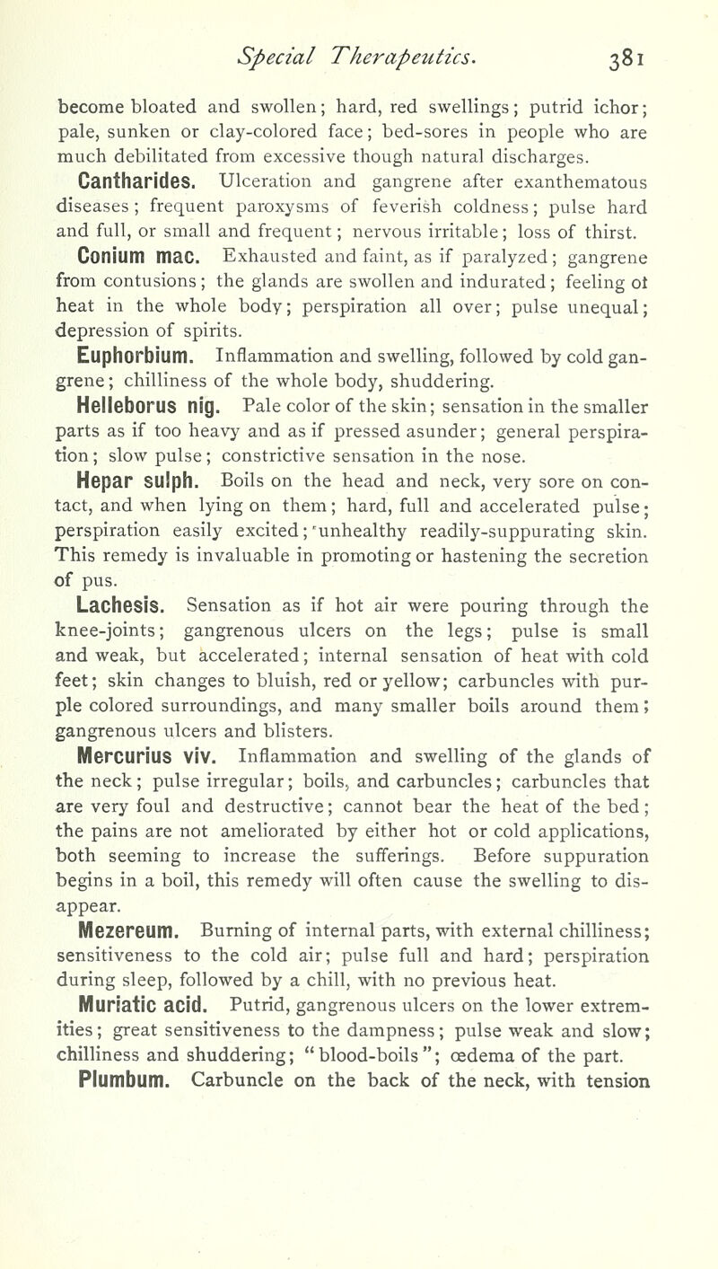 become bloated and swollen; hard, red swellings; putrid ichor; pale, sunken or clay-colored face; bed-sores in people who are much debilitated from excessive though natural discharges. CantharideS. Ulceration and gangrene after exanthematous diseases ; frequent paroxysms of feverish coldness; pulse hard and full, or small and frequent; nervous irritable; loss of thirst. Conium mac. Exhausted and faint, as if paralyzed; gangrene from contusions ; the glands are swollen and indurated; feeling ot heat in the whole body; perspiration all over; pulse unequal; depression of spirits. Euphorbium. Inflammation and swelling, followed by cold gan- grene ; chilliness of the whole body, shuddering. HelleborUS nig. Pale color of the skin; sensation in the smaller parts as if too heavy and as if pressed asunder; general perspira- tion ; slow pulse; constrictive sensation in the nose. Hepar SUlph. Boils on the head and neck, very sore on con- tact, and when lying on them; hard, full and accelerated pulse; perspiration easily excited;'unhealthy readily-suppurating skin. This remedy is invaluable in promoting or hastening the secretion of pus. Lachesis. Sensation as if hot air were pouring through the knee-joints; gangrenous ulcers on the legs; pulse is small and weak, but accelerated; internal sensation of heat with cold feet; skin changes to bluish, red or yellow; carbuncles with pur- ple colored surroundings, and many smaller boils around them; gangrenous ulcers and blisters. Mercurius Viv. Inflammation and swelling of the glands of the neck; pulse irregular; boils^ and carbuncles; carbuncles that are very foul and destructive; cannot bear the heat of the bed; the pains are not ameliorated by either hot or cold applications, both seeming to increase the sufl'erings. Before suppuration begins in a boil, this remedy will often cause the swelling to dis- appear. Mezereum. Burning of internal parts, with external chilliness; sensitiveness to the cold air; pulse full and hard; perspiration during sleep, followed by a chill, with no previous heat. Muriatic acid. Putrid, gangrenous ulcers on the lower extrem- ities; great sensitiveness to the dampness; pulse weak and slow; chilliness and shuddering; blood-boils; oedema of the part. Plumbum. Carbuncle on the back of the neck, with tension