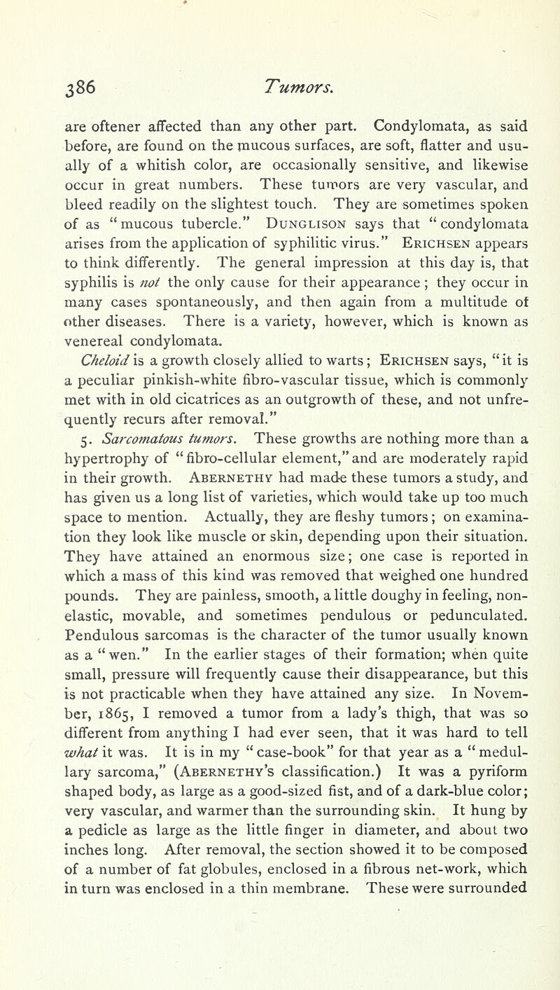 are oftener affected than any other part. Condylomata, as said before, are found on the mucous surfaces, are soft, flatter and usu- ally of a whitish color, are occasionally sensitive, and likewise occur in great numbers. These tunnors are very vascular, and bleed readily on the slightest touch. They are sometimes spoken of as mucous tubercle. Dunglison says that condylomata arises from the application of syphilitic virus. Erichsen appears to think differently. The general impression at this day is, that syphilis is not the only cause for their appearance ; they occur in many cases spontaneously, and then again from a multitude of other diseases. There is a variety, however, which is known as venereal condylomata, Cheloid is a growth closely allied to warts; Erichsen says,  it is a peculiar pinkish-white fibro-vascular tissue, which is commonly met with in old cicatrices as an outgrowth of these, and not unfre- quently recurs after removal. 5. Sarcomatous tumors. These growths are nothing more than a hypertrophy of  fibro-cellular element, and are moderately rapid in their growth. Abernethv had made these tumors a study, and has given us a long list of varieties, which would take up too much space to mention. Actually, they are fleshy tumors; on examina- tion they look like muscle or skin, depending upon their situation. They have attained an enormous size; one case is reported in which a mass of this kind was removed that weighed one hundred pounds. They are painless, smooth, a little doughy in feeling, non- elastic, movable, and sometimes pendulous or pedunculated. Pendulous sarcomas is the character of the tumor usually known as a wen. In the earlier stages of their formation; when quite small, pressure will frequently cause their disappearance, but this is not practicable when they have attained any size. In Novem- ber, 1865, I removed a tumor from a lady's thigh, that was so different from anything I had ever seen, that it was hard to tell what it was. It is in my  case-book for that year as a  medul- lary sarcoma, (Abernethy's classification.) It was a pyriform shaped body, as large as a good-sized fist, and of a dark-blue color; very vascular, and warmer than the surrounding skin. It hung by a pedicle as large as the little finger in diameter, and about two inches long. After removal, the section showed it to be composed of a number of fat globules, enclosed in a fibrous net-work, which in turn was enclosed in a thin membrane. These were surrounded