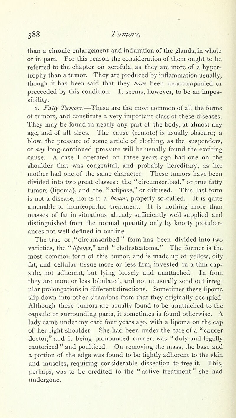 than a chronic enlargement and induration of the glands, in whole or in part. For this reason the consideration of them ought to be referred to the chapter on scrofula, as they are more of a hyper- trophy than a tumor. They are produced by inflammation usually, though it has been said that they have been unaccompanied or preceeded by this condition. It seems, however, to be an impos- sibility. 8. Fatty Tumors.—These are the most common of all the forms of tumors, and constitute a very important class of these diseases. They may be found in nearly any part of the body, at almost any age, and of all sizes. The cause (remote) is usually obscure; a blow, the pressure of some article of clothing, as the suspenders, or any long-continued pressure will be usually found the exciting cause. A case I operated on three years ago had one on the shoulder that was congenital, and probably hereditary, as her mother had one of the same character. These tumors have been divided into two great classes: the circumscribed, or true fatty tumors (lipoma), and the  adipose, or diffused. This last form is not a disease, nor is it a tumor^ properly so-called. It is quite amenable to homoeopathic treatment. It is nothing more than masses of fat in situations already sufficiently well supplied and distinguished from the normal quantity only by knotty protuber- ances not well defined in outline. The true or .circumscribed  form has been divided into two varieties, the ''''lipoma and cholesteatoma. The former is the most common form of this tumor, and is made up of yellow, oily fat, and cellular tissue more or less firm, invested in a thin cap- sule, not adherent, but lying loosely and unattached. In form they are more or less lobulated, and not unusually send out irreg- ular prolongations in different directions. Sometimes these lipoma slip down into other situations from that they originally occupied. Although these tumors are usually found to be unattached to the capsule or surrounding parts, it sometimes is found otherwise. A lady came under my care four years ago, with a lipoma on the cap of her right shoulder. She had been under the care of a cancer doctor, and it being pronounced cancer, was  duly and legally cauterized  and poulticed. On removing the mass, the base and a portion of the edge was found to be tightly adherent to the skin and muscles, requiring considerable dissection to free it. This, perhaps, was to be credited to the  active treatment she had undergone.