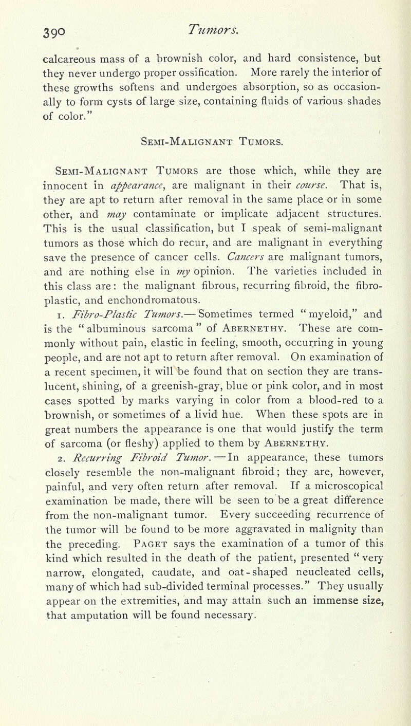 calcareous mass of a brownish color, and hard consistence, but they never undergo proper ossification. More rarely the interior of these growths softens and undergoes absorption, so as occasion- ally to form cysts of large size, containing fluids of various shades of color. Semi-Malignant Tumors. Semi-Malignant Tumors are those which, while they are innocent in appearance, are malignant in their course. That is, they are apt to return after removal in the same place or in some other, and may contaminate or implicate adjacent structures. This is the usual classification, but I speak of semi-malignant tumors as those which do recur, and are malignant in everything save the presence of cancer cells. Cancers are malignant tumors, and are nothing else in my opinion. The varieties included in this class are: the malignant fibrous, recurring fibroid, the fibro- plastic, and enchondromatous. 1. Fibro-Plastic Tumors.— Sometimes termed myeloid, and is the  albuminous sarcoma  of Abernethy. These are com- monly without pain, elastic in feeling, smooth, occurring in young people, and are not apt to return after removal. On examination of a recent specimen, it will be found that on section they are trans- lucent, shining, of a greenish-gray, blue or pink color, and in most cases spotted by marks varying in color from a blood-red to a brownish, or sometimes of a livid hue. When these spots are in great numbers the appearance is one that would justify the term of sarcoma (or fleshy) applied to them by Abernethy. 2. Recurring Fibroid Tumor.—In appearance, these tumors closely resemble the non-malignant fibroid; they are, however, painful, and very often return after removal. If a microscopical examination be made, there will be seen to be a great diflerence from the non-malignant tumor. Every succeeding recurrence of the tumor will be found to be more aggravated in malignity than the preceding. Paget says the examination of a tumor of this kind which resulted in the death of the patient, presented  very narrow, elongated, caudate, and oat-shaped neucleated cells, many of which had sub-divided terminal processes. They usually appear on the extremities, and may attain such an immense size, that amputation will be found necessary.