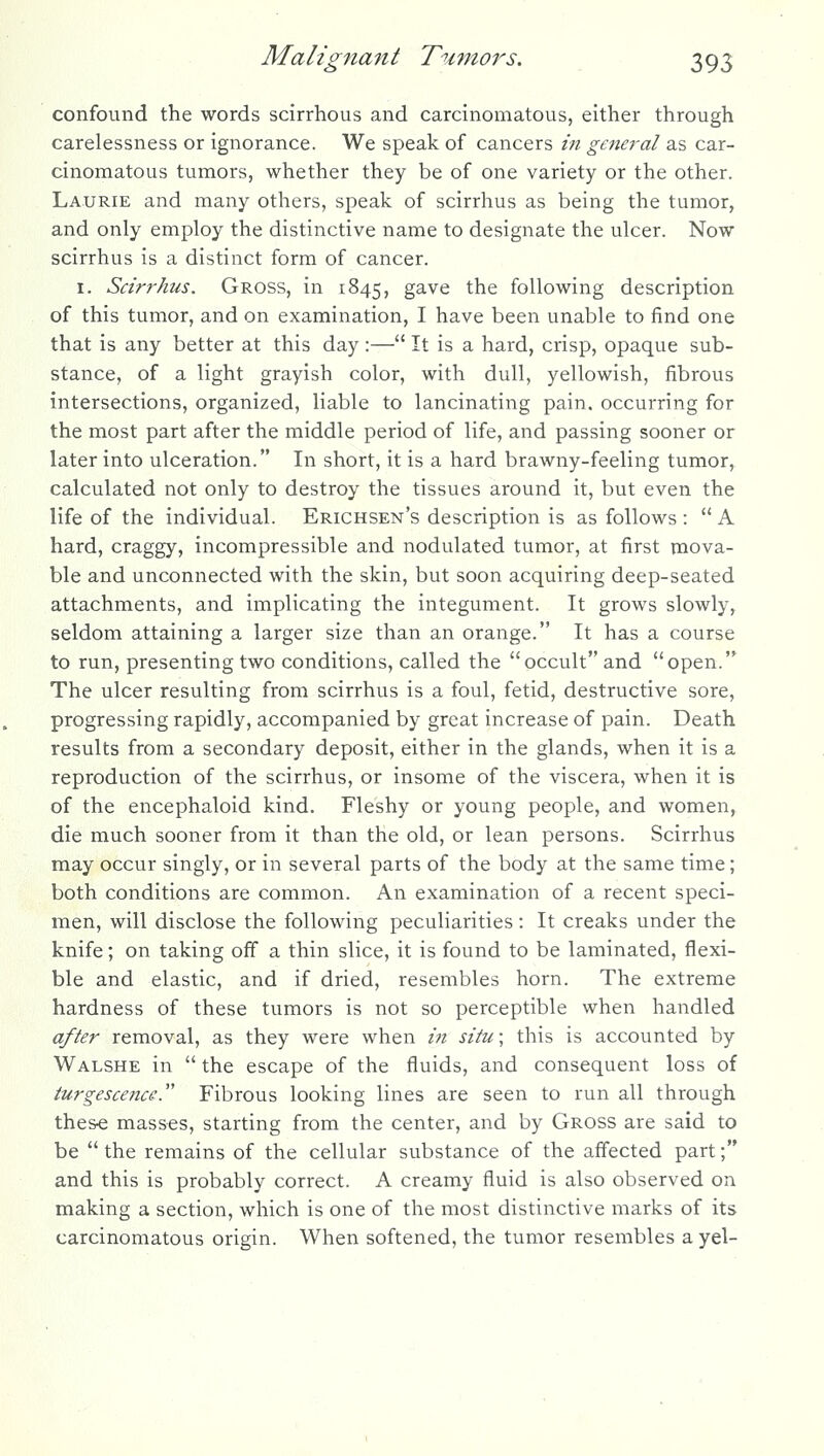 confound the words scirrhous and carcinomatous, either through carelessness or ignorance. We speak of cancers in general as car- cinomatous tumors, whether they be of one variety or the other. Laurie and many others, speak of scirrhus as being the tumor, and only employ the distinctive name to designate the ulcer. Now scirrhus is a distinct form of cancer. I. Scirrhus. Gross, in 1845, gave the following description of this tumor, and on examination, I have been unable to find one that is any better at this day :— It is a hard, crisp, opaque sub- stance, of a light grayish color, with dull, yellowish, fibrous intersections, organized, liable to lancinating pain, occurring for the most part after the middle period of life, and passing sooner or later into ulceration. In short, it is a hard brawny-feeling tumor, calculated not only to destroy the tissues around it, but even the life of the individual. Erichsen's description is as follows :  A hard, craggy, incompressible and nodulated tumor, at first mova- ble and unconnected with the skin, but soon acquiring deep-seated attachments, and implicating the integument. It grows slowly, seldom attaining a larger size than an orange. It has a course to run, presenting two conditions, called the occult and open. The ulcer resulting from scirrhus is a foul, fetid, destructive sore, progressing rapidly, accompanied by great increase of pain. Death results from a secondary deposit, either in the glands, when it is a reproduction of the scirrhus, or insome of the viscera, when it is of the encephaloid kind. Fleshy or young people, and women, die much sooner from it than the old, or lean persons. Scirrhus may occur singly, or in several parts of the body at the same time; both conditions are common. An examination of a recent speci- men, will disclose the following peculiarities : It creaks under the knife; on taking off a thin slice, it is found to be laminated, flexi- ble and elastic, and if dried, resembles horn. The extreme hardness of these tumors is not so perceptible when handled after removal, as they were when in situ; this is accounted by Walshe in  the escape of the fluids, and consequent loss of turgescence. Fibrous looking lines are seen to run all through thes« masses, starting from the center, and by Gross are said to be the remains of the cellular substance of the affected part; and this is probably correct. A creamy fluid is also observed on making a section, which is one of the most distinctive marks of its carcinomatous origin. When softened, the tumor resembles a yel-