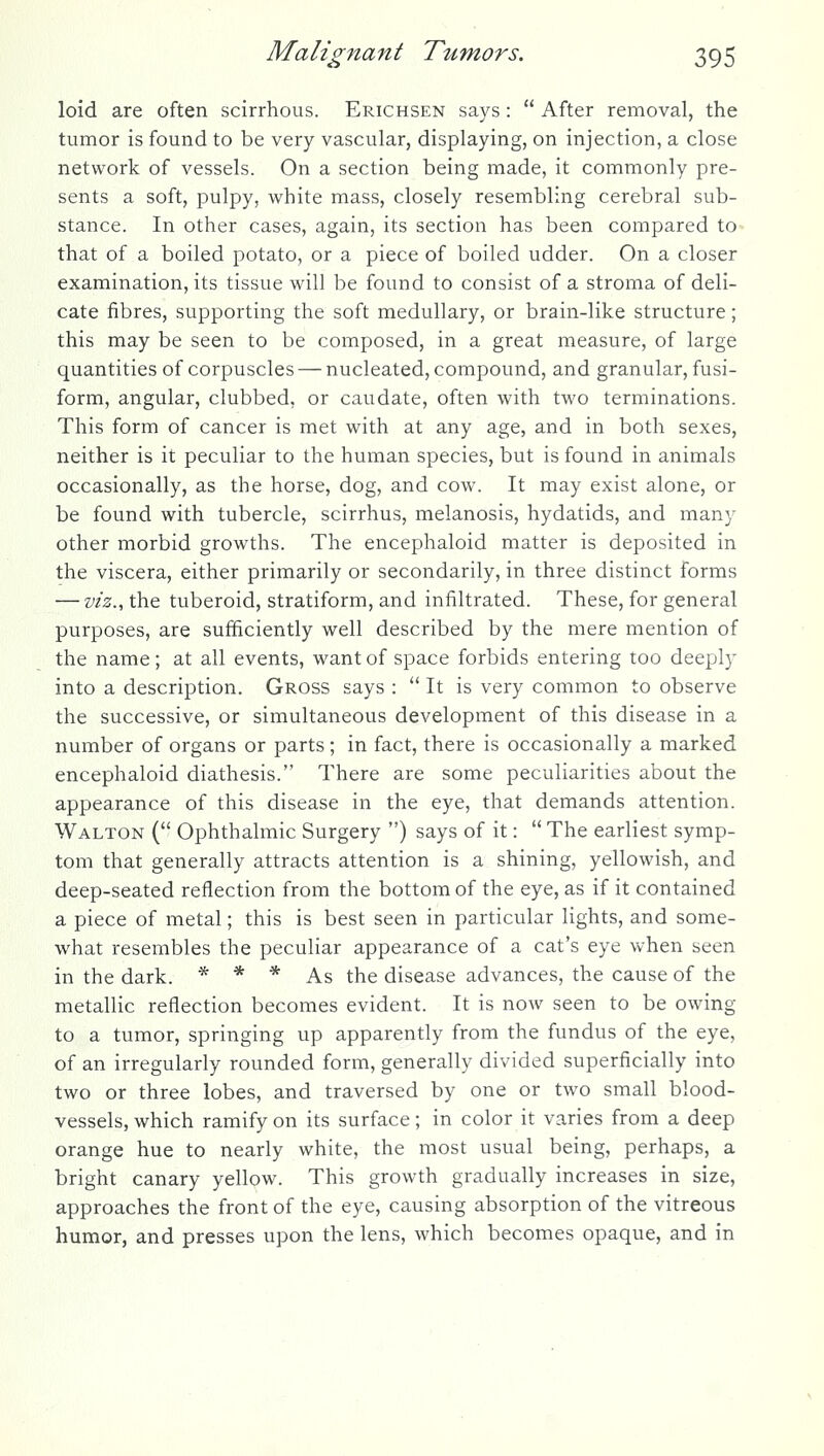 loid are often scirrhous. Erichsen says :  After removal, the tumor is found to be very vascular, displaying, on injection, a close network of vessels. On a section being made, it commonly pre- sents a soft, pulpy, white mass, closely resembling cerebral sub- stance. In other cases, again, its section has been compared to- that of a boiled potato, or a piece of boiled udder. On a closer examination, its tissue will be found to consist of a stroma of deli- cate fibres, supporting the soft medullary, or brain-like structure; this may be seen to be composed, in a great measure, of large quantities of corpuscles — nucleated, compound, and granular, fusi- form, angular, clubbed, or caudate, often with two terminations. This form of cancer is met with at any age, and in both sexes, neither is it peculiar to the human species, but is found in animals occasionally, as the horse, dog, and cow. It may exist alone, or be found with tubercle, scirrhus, melanosis, hydatids, and many other morbid growths. The encephaloid matter is deposited in the viscera, either primarily or secondarily, in three distinct forms — viz.^ the tuberoid, stratiform, and infiltrated. These, for general purposes, are sufficiently well described by the mere mention of the name; at all events, want of space forbids entering too deeply into a description. Gross says :  It is very common to observe the successive, or simultaneous development of this disease in a number of organs or parts ; in fact, there is occasionally a marked encephaloid diathesis. There are some peculiarities about the appearance of this disease in the eye, that demands attention. Walton ( Ophthalmic Surgery ) says of it:  The earliest symp- tom that generally attracts attention is a shining, yellowish, and deep-seated reflection from the bottom of the eye, as if it contained a piece of metal; this is best seen in particular lights, and some- what resembles the peculiar appearance of a cat's eye when seen in the dark. * * * As the disease advances, the cause of the metallic reflection becomes evident. It is now seen to be owing to a tumor, springing up apparently from the fundus of the eye, of an irregularly rounded form, generally divided superficially into two or three lobes, and traversed by one or two small blood- vessels, which ramify on its surface; in color it varies from a deep orange hue to nearly white, the most usual being, perhaps, a bright canary yellow. This growth gradually increases in size, approaches the front of the eye, causing absorption of the vitreous humor, and presses upon the lens, which becomes opaque, and in