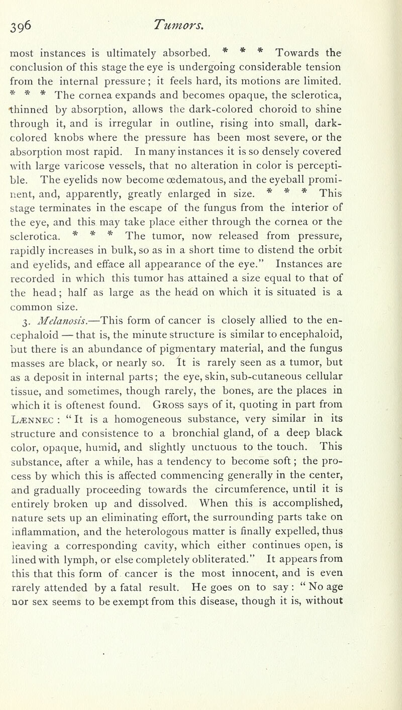 most instances is ultimately absorbed. * * * Towards the conclusion of this stage the eye is undergoing considerable tension from the internal pressure; it feels hard, its motions are limited. * * * The cornea expands and becomes opaque, the sclerotica, thinned by absorption, allows the dark-colored choroid to shine through it, and is irregular in outline, rising into small, dark- colored knobs where the pressure has been most severe, or the absorption most rapid. In many instances it is so densely covered with large varicose vessels, that no alteration in color is percepti- ble. The eyelids now become oedematous, and the eyeball promi- nent, and, apparently, greatly enlarged in size. * * * This stage terminates in the escape of the fungus from the interior of the eye, and this may take place either through the cornea or the sclerotica. * * * The tumor, now released from pressure, rapidly increases in bulk, so as in a short time to distend the orbit and eyelids, and efface all appearance of the eye. Instances are recorded in which this tumor has attained a size equal to that of the head; half as large as the head on which it is situated is a common size. 3. Melanosis.—This form of cancer is closely allied to the en- cephaloid — that is, the minute structure is similar to encephaloid, but there is an abundance of pigmentary material, and the fungus masses are black, or nearly so. It is rarely seen as a tumor, but as a deposit in internal parts; the eye, skin, sub-cutaneous cellular tissue, and sometimes, though rarely, the bones, are the places in which it is oftenest found. Gross says of it, quoting in part from L^NNEC :  It is a homogeneous substance, very similar in its structure and consistence to a bronchial gland, of a deep black color, opaque, humid, and slightly unctuous to the touch. This substance, after a while, has a tendency to become soft; the pro- cess by which this is affected commencing generally in the center, and gradually proceeding towards the circumference, until it is entirely broken up and dissolved. When this is accomplished, nature sets up an eliminating effort, the surrounding parts take on inflammation, and the heterologous matter is finally expelled, thus leaving a corresponding cavity, which either continues open, is lined with lymph, or else completely obliterated. It appears from this that this form of cancer is the most innocent, and is even rarely attended by a fatal result. He goes on to say :  No age nor sex seems to be exempt from this disease, though it is, without