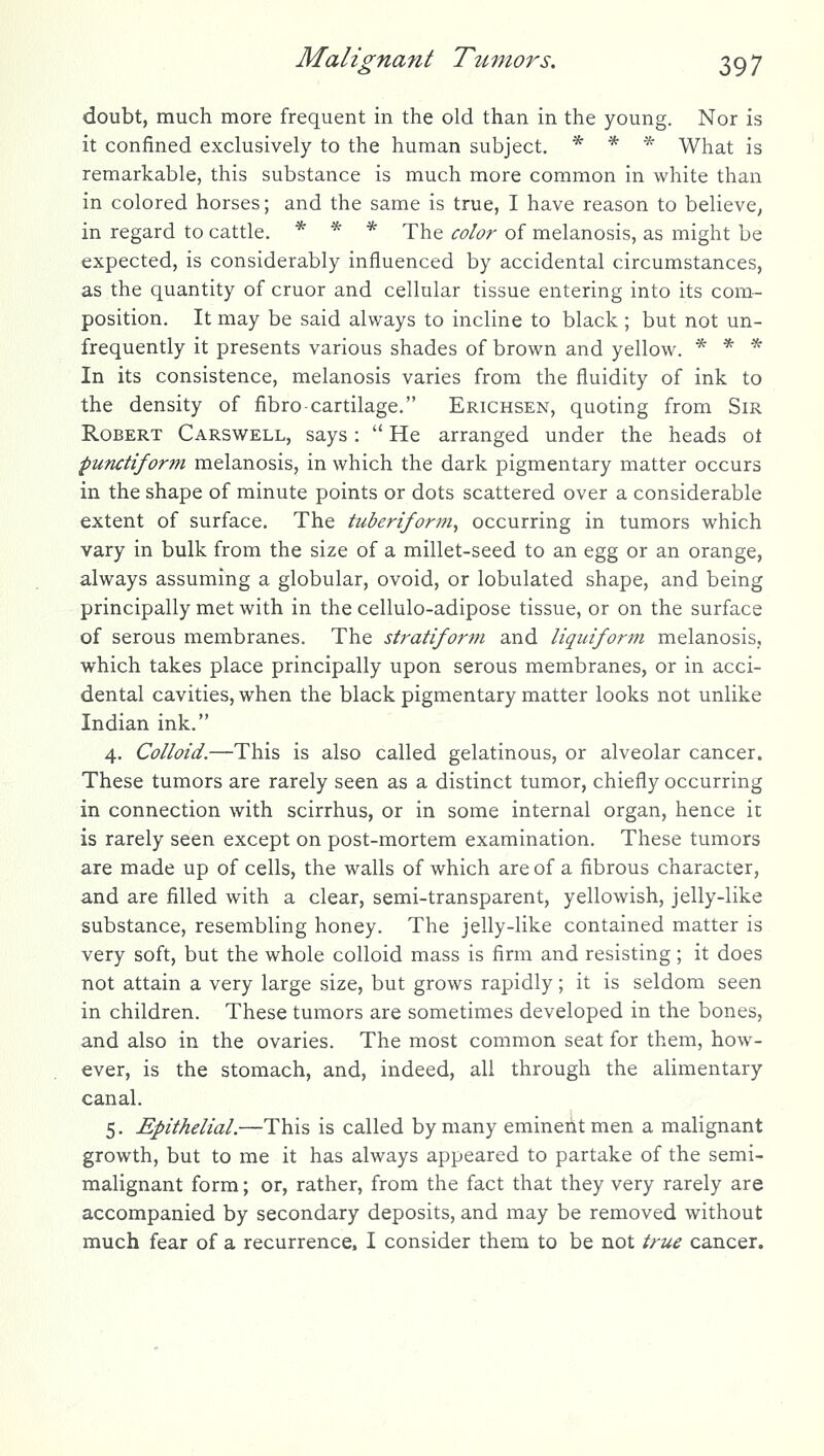 doubt, much more frequent in the old than in the young. Nor is it confined exclusively to the human subject. * * * What is remarkable, this substance is much more common in white than in colored horses; and the same is true, I have reason to believe, in regard to cattle. * * * xhe color of melanosis, as might be expected, is considerably influenced by accidental circumstances, as the quantity of cruor and cellular tissue entering into its com- position. It may be said alv/ays to incline to black ; but not un- frequently it presents various shades of brown and yellow. * * * In its consistence, melanosis varies from the fluidity of ink to the density of fibro-cartilage. Erichsen, quoting from Sir Robert Carswell, says:  He arranged under the heads ot punctiform melanosis, in which the dark pigmentary matter occurs in the shape of minute points or dots scattered over a considerable extent of surface. The tubertform, occurring in tumors which vary in bulk from the size of a millet-seed to an egg or an orange, always assuming a globular, ovoid, or lobulated shape, and being principally met with in the cellulo-adipose tissue, or on the surface of serous membranes. The stratiform and liqidform melanosis, which takes place principally upon serous membranes, or in acci- dental cavities, when the black pigmentary matter looks not unlike Indian ink. 4. Colloid.—This is also called gelatinous, or alveolar cancer. These tumors are rarely seen as a distinct tumor, chiefly occurring in connection with scirrhus, or in some internal organ, hence it is rarely seen except on post-mortem examination. These tumors are made up of cells, the walls of which are of a fibrous character, and are filled with a clear, semi-transparent, yellowish, jelly-like substance, resembling honey. The jelly-like contained matter is very soft, but the whole colloid mass is firm and resisting; it does not attain a very large size, but grows rapidly; it is seldom seen in children. These tumors are sometimes developed in the bones, and also in the ovaries. The most common seat for them, how- ever, is the stomach, and, indeed, all through the alimentary canal. 5. Epithelial.—This is called by many emineiit men a malignant growth, but to me it has always appeared to partake of the semi- malignant form; or, rather, from the fact that they very rarely are accompanied by secondary deposits, and may be removed without much fear of a recurrence, I consider them to be not true cancer.