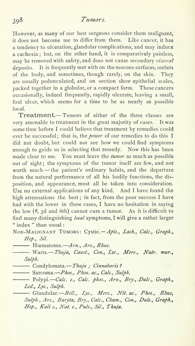 However, as many of our best surgeons consider them malignant, it does not become me to differ from them. Like cancer, it has a tendency to ulceration, glandular complications, and may induce a cachexia; but, on the other hand, it is comparatively painless, may be removed with safety, and does not cause secondary visceral deposits. It is frequently met with on the mucous surfaces, outlets of the body, and sometimes, though rarely, on the skin. They are usually pedunculated, and on section show epithelial scales, packed together in a globular, or a compact form. These cancers occasionally, indeed frequently, rapidly ulcerate, leaving a small, foul ulcer, which seems for a time to be as nearly as possible local. Treatment.— Tumors of either of the three classes are very amenable to treatment in the great majority of cases. It was some time before I could believe that treatment by remedies could ever be successful; that is, \kiQpower of our remedies to do this I did not doubt, but could not see how we could find symptoms enough to guide us in selecting that remedy. Now this has been made clear to me. You must leave the tujnor as much as possible out of sight; the symptoms of the tumor itself are few, and not worth much — the patient's ordinary habits, and the departure from the natural performance of all his bodily functions, the dis- position, and appearance, must all be taken into consideration. Use no external applications of any kind. And I have found the high attenuations the best; in fact, from the poor success I have had with the lower in these cases, I have no hesitation in saying the low (^, 3d and 6th) cannot cure a tumor. As it is difficult to find many distinguishing local symptoms, I will give a rather larger  index  than usual: Non-Malignant Tumors: Cystic —^/z'^., Lack., Calc, Graph.^ Hep., Sil. Hcematoma.—Am., Ars., Rhus. Warts.— Thuja, Caust., Con., Lye, Merc, Natr. mur.y Sulph. Condylomata.— Thuja; Cinnabaris ? Sarcoma.—Phos., Phos. ac, Calc, Sulph. Polypi.—Calc. c, Calc. phos., Am., Bry., Dulc, Graph., Led., Lye, Sulph. Glandular.—Bell., Lye, Merc, Nit. ac, Phos., Rhus, Sulph., Ars., Baryta, Bry., Calc, Cham., Con., Dulc, Graph., Hep., Kali c, Nat. c. Puis., Sil., Thuja.