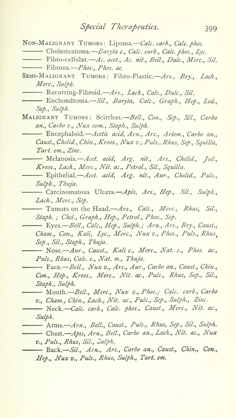 Non-Malignant Tumors: Lipoma.—Calc. card., Calc.phos. Cholesteatoma.—Baryta c, Calc. carb., Calc. phos., Lye. Fibro-cellular.—Ac. acet., Ac. nit., Bell., Dulc, Merc, Sil. Fibrous.—Phos., Phos. ac. Semi-Malignant Tumors: Fibro-Plastic.—Ars., Bry., Lack., Merc, Siilph. Recurring-Fibroid.—Ars., Lack., Calc, Dulc, Sil. Enchondroma.—Sil., Baryta, Calc, Graph., Hep., Led., Sep., Sulph. Malignant Tumors : Scirrhus.—Bell., Con., Sep., Sil., Carbo an., Carbo v., Nux votn., Staph., Sulph. Encephaloid.—Acetic acid. Am., Ars., Artefn., Carbo an., Caust., Chelid., Chin., Kreos., Nux v., Puis., Rhus, Sep., Squilla, Tart, em., Zinc. Melanosis.—Acet. acid, Arg. nit., Ars., Chelid., Jod., Kreos., Lach., Merc, Nit. ac. Petrol., Sil., Squilla. Epithelial.—Acet. acid, Arg. nit., Aur., Chelid., Puis., Sulph., Thuja. Carcinomatous Ulcers.—Apis, Ars., Hep., Sil., Sulph., Lach., Merc, Sep. Tumors on the Head.—Ars., Calc, Merc, Rhtis, Sil., Staph. J Chel., Graph., Hep., Petrol., Phos., Sep. Eyes.—Bell., Calc, Hep., Sulph.; Am., Ars., Bry., Caust., Cham., Con., Kali, Lye, Merc, Nux v., Phos., Puis., Rhus^ Sep., Sil., Staph., Thuja. Nose.—Aur., Caust., Kali c, Merc, Nat. c, Phos. ac, Puis., Rhus, Calc c, Nat. m., Thuja. Face.—Bell., Nux v., Ars., Aur., Carbo an., Caust., Chin., Con., Hep., Kreos., Merc, Nit. ac. Puis., Rhus, Sep., Sil., Staph., Sulph. Mouth.—Bell., Merc, Nux v., Phos.j Calc carb., Carbo v., Cham., Chin., Lach., Nit. ac. Puis., Sep., Sulph., Zinc. Neck.—Calc. carb., Calc. phos., Caust., Merc, Nit. ac, Sulph. Arms.—Am., Bell., Caust., Puis., Rhus, Sep., Sil., Sulph. Chest.—Apis, Am., Bell., Carbo an., Lach., Nit. ac, Nux v.. Puis., Rhus, Sil., Sulph. Back.—Sil., Am., Ars., Carbo an., Caust.^ Chin.^ Con., Hep., Nux v.. Puis., Rhus, Sulph., Tart. em.