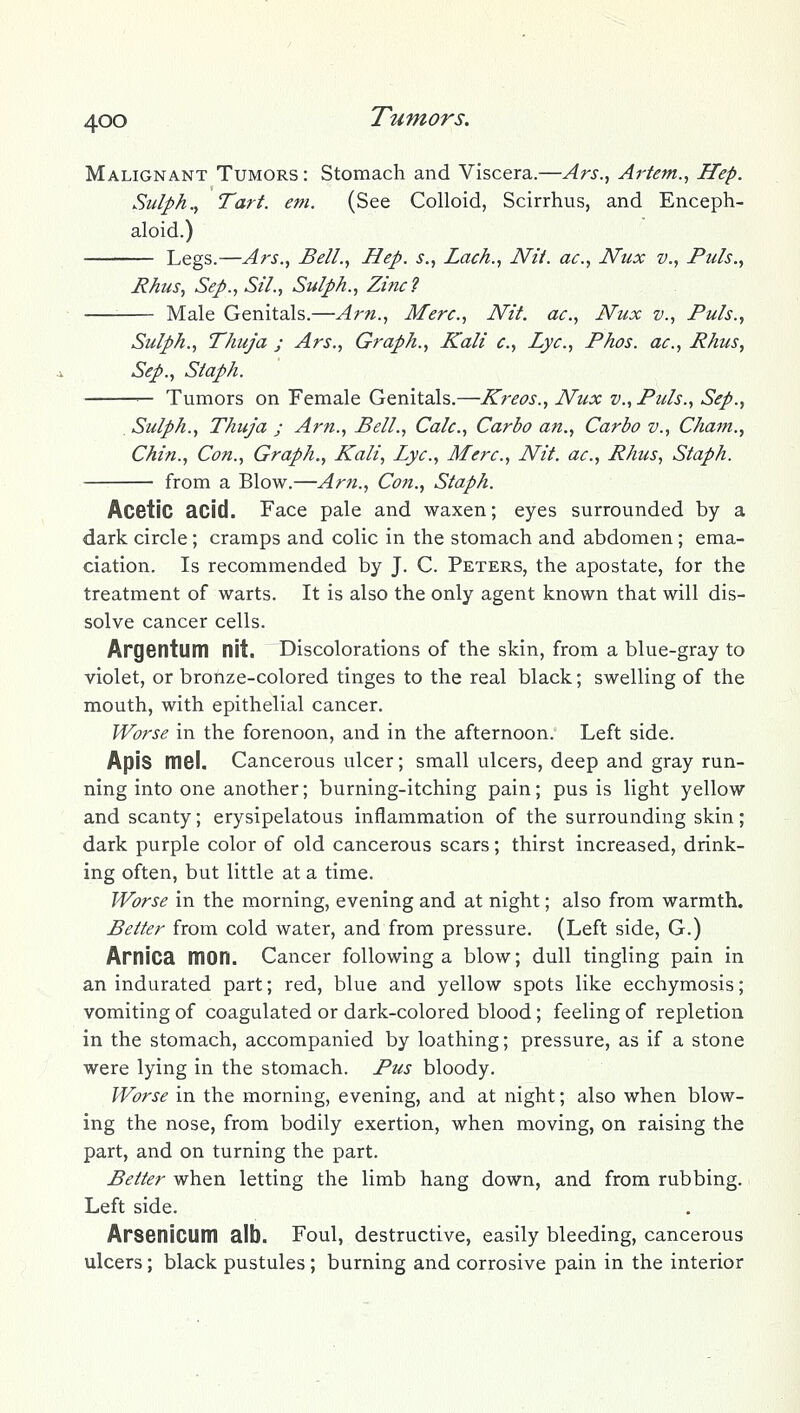 Malignant Tumors : Stomach and Viscera.—Ars.^ Artem.., Hep. Sulph.^ Tart. em. (See Colloid, Scirrhus, and Enceph- aloid.) Legs.—Ars., Bell., Hep. s., Lack., Nii. ac, Nux v., Puis., Rhus, Sep., Sil., Sulph., Zinc 2 Male Genitals.—Arn., Merc, Nit. ac, Nux v.. Puis., Sulph., Thuja ; Ars., Graph., Kali c. Lye., Phos. ac., Rhus, Sep., Staph. — Tumors on Female Genitals.—Kreos., Nux v.. Puis., Sep., Sulph., Thuja j Arn., Bell., Calc, Carbo an., Carbo v., Cham., Chin., Con., Graph., Kali, Lye, Merc, Nit. ac, Rhus, Staph. from a Blow.—Am., Coji., Staph. Acetic acid. Face pale and waxen; eyes surrounded by a dark circle; cramps and colic in the stomach and abdomen; ema- ciation. Is recommended by J. C. Peters, the apostate, for the treatment of warts. It is also the only agent known that will dis- solve cancer cells. Argentum nit. Discolorations of the skin, from a blue-gray to violet, or bronze-colored tinges to the real black; swelling of the mouth, with epithelial cancer. Worse in the forenoon, and in the afternoon. Left side. Apis msi. Cancerous ulcer; small ulcers, deep and gray run- ning into one another; burning-itching pain; pus is light yellow and scanty; erysipelatous inflammation of the surrounding skin; dark purple color of old cancerous scars; thirst increased, drink- ing often, but little at a time. Worse in the morning, evening and at night; also from warmth. Better from cold water, and from pressure. (Left side, G.) Arnica mon. Cancer following a blow; dull tingling pain in an indurated part; red, blue and yellow spots like ecchymosis; vomiting of coagulated or dark-colored blood; feeling of repletion in the stomach, accompanied by loathing; pressure, as if a stone were lying in the stomach. Pus bloody. Worse in the morning, evening, and at night; also when blow- ing the nose, from bodily exertion, when moving, on raising the part, and on turning the part. Better when letting the limb hang down, and from rubbing. Left side. Arsenicum alb. Foul, destructive, easily bleeding, cancerous ulcers; black pustules ; burning and corrosive pain in the interior