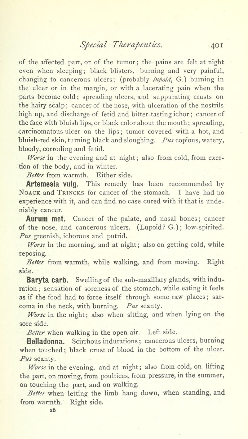 of the affected part, or of the tumor; the pains are felt at night even when sleeping; black blisters, burning and very painful, changing to cancerous ulcers; (probably lupoid^ G.) burning in the ulcer or in the margin, or with a lacerating pain when the parts become cold; spreading ulcers, and suppurating crusts on the hairy scalp; cancer of the nose, with ulceration of the nostrils high up, and discharge of fetid and bitter-tasting ichor; cancer of the face with bluish lips, or black color about the mouth; spreading, carcinomatous ulcer on the lips; tumor covered with a hot, and bluish-red skin, turning black and sloughing. Pus copious, watery, bloody, corroding and fetid. Worse in the evening and at night; also from cold, from exer- tion of the body, and in winter. . : - Better from warmth. Either side. Artemesia VUlg. This remedy has been recommended by NoACK and Trincks for cancer of the stomach. I have had no experience with it, and can find no case cured with it that is unde- niably cancer. Aurum met. Cancer of the palate, and nasal bones; cancer of the nose, and cancerous ulcers. (Lupoid.'' G.); low-spirited. Pus greenish, ichorous and putrid. Worse in the morning, and at night; also on getting cold, while reposing. Better from warmth, while walking, and from moving. Right side. Baryta carb. Swelling of the sub-maxillary glands, with indu- ration ; sensation of soreness of the stomach, while eating it feels as if the food had to force itself through some raw places; sar- coma in the neck, with burning. Pus scanty. Worse in the night; also when sitting, and when lying on the sore side. Better when walking in the open air. Left side. Belladonna. Scirrhous indurations; cancerous ulcers, burning when touched; black crust of blood in the bottom of the ulcer. Pus scanty. Worse in the evening, and at night; also from cold, on lifting the part, on moving, from poultices, from pressure, in the summer, on touching the part, and on walking. Better when letting the limb hang down, when standing, and from warmth. Right side. e6