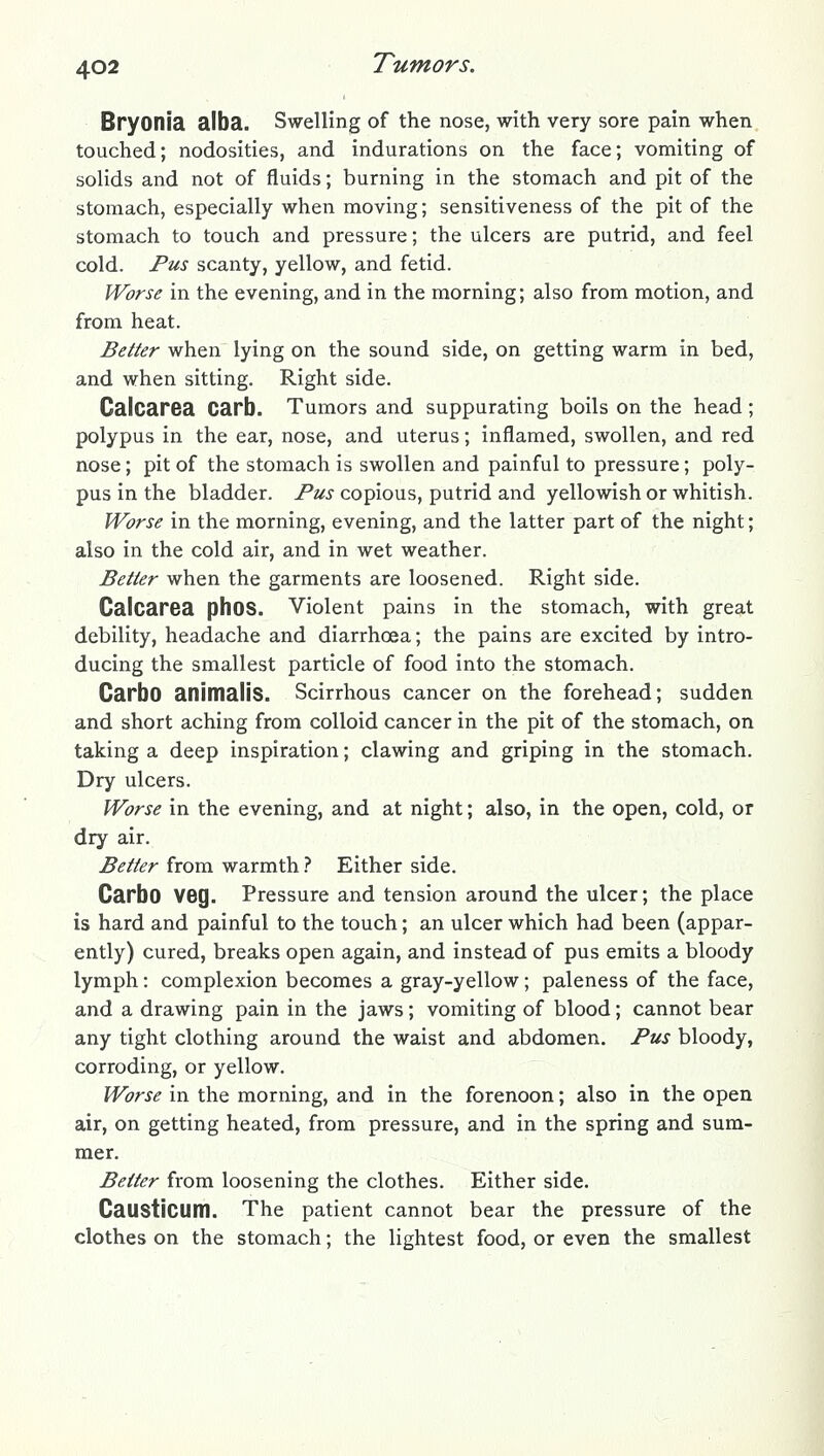 Bryonia alba. Swelling of the nose, with very sore pain when touched; nodosities, and indurations on the face; vomiting of solids and not of fluids; burning in the stomach and pit of the stomach, especially when moving; sensitiveness of the pit of the stomach to touch and pressure; the ulcers are putrid, and feel cold. Pus scanty, yellow, and fetid. Worse in the evening, and in the morning; also from motion, and from heat. Better when lying on the sound side, on getting warm in bed, and when sitting. Right side. Calcarea Carb. Tumors and suppurating boils on the head ; polypus in the ear, nose, and uterus; inflamed, swollen, and red nose; pit of the stomach is swollen and painful to pressure; poly- pus in the bladder. Pz/t.? copious, putrid and yellowish or whitish. Worse in the morning, evening, and the latter part of the night; also in the cold air, and in wet weather. Better when the garments are loosened. Right side. Calcarea phos. Violent pains in the stomach, with great debility, headache and diarrhoea; the pains are excited by intro- ducing the smallest particle of food into the stomach. Carbo animalis. Scirrhous cancer on the forehead; sudden and short aching from colloid cancer in the pit of the stomach, on taking a deep inspiration; clawing and griping in the stomach. Dry ulcers. Worse in the evening, and at night; also, in the open, cold, or dry air. Better from warmth ? Either side. Carbo veg. Pressure and tension around the ulcer; the place is hard and painful to the touch; an ulcer which had been (appar- ently) cured, breaks open again, and instead of pus emits a bloody lymph: complexion becomes a gray-yellow; paleness of the face, and a drawing pain in the jaws; vomiting of blood; cannot bear any tight clothing around the waist and abdomen. Pus bloody, corroding, or yellow. Worse in the morning, and in the forenoon; also in the open air, on getting heated, from pressure, and in the spring and sum- mer. Better from loosening the clothes. Either side. Caustlcum. The patient cannot bear the pressure of the clothes on the stomach; the lightest food, or even the smallest