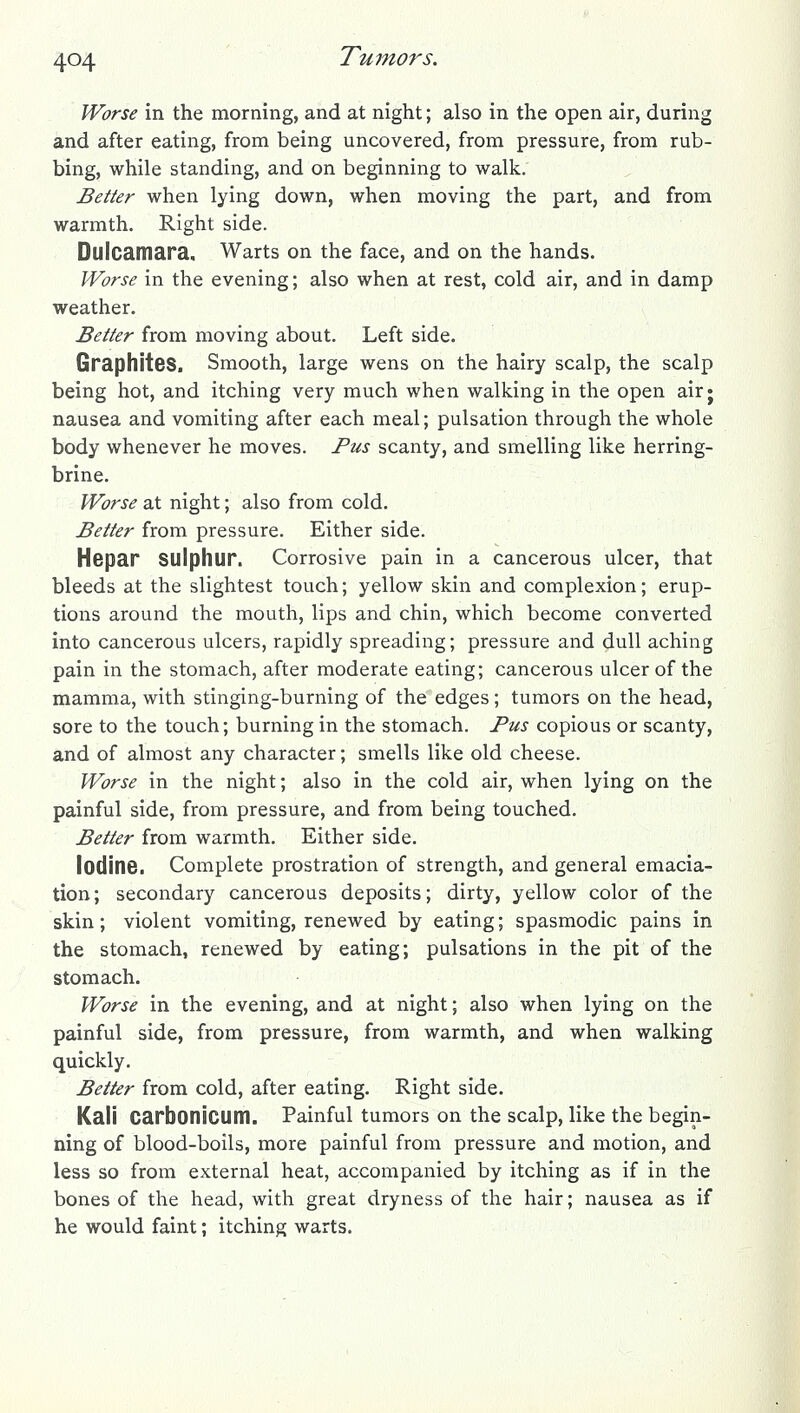 Worse in the morning, and at night; also in the open air, during and after eating, from being uncovered, from pressure, from rub- bing, while standing, and on beginning to walk. Better when lying down, when moving the part, and from warmth. Right side. Dulcamara. Warts on the face, and on the hands. Worse in the evening; also when at rest, cold air, and in damp weather. Better from moving about. Left side. Graphites. Smooth, large wens on the hairy scalp, the scalp being hot, and itching very much when walking in the open airj nausea and vomiting after each meal; pulsation through the whole body whenever he moves. Fus scanty, and smelling like herring- brine. Worse at night; also from cold. Better from pressure. Either side. Hepar sulphur. Corrosive pain in a cancerous ulcer, that bleeds at the slightest touch; yellow skin and complexion; erup- tions around the mouth, lips and chin, which become converted into cancerous ulcers, rapidly spreading; pressure and dull aching pain in the stomach, after moderate eating; cancerous ulcer of the mamma, with stinging-burning of the edges; tumors on the head, sore to the touch; burning in the stomach. Pus copious or scanty, and of almost any character; smells like old cheese. Worse in the night; also in the cold air, when lying on the painful side, from pressure, and from being touched. Better from warmth. Either side. lodinB. Complete prostration of strength, and general emacia- tion; secondary cancerous deposits; dirty, yellow color of the skin; violent vomiting, renewed by eating; spasmodic pains in the stomach, renewed by eating; pulsations in the pit of the stomach. Worse in the evening, and at night; also when lying on the painful side, from pressure, from warmth, and when walking quickly. Better from cold, after eating. Right side. Kali Carbonicum. Painful tumors on the scalp, like the begin- ning of blood-boils, more painful from pressure and motion, and less so from external heat, accompanied by itching as if in the bones of the head, with great dryness of the hair; nausea as if he would faint; itching warts.