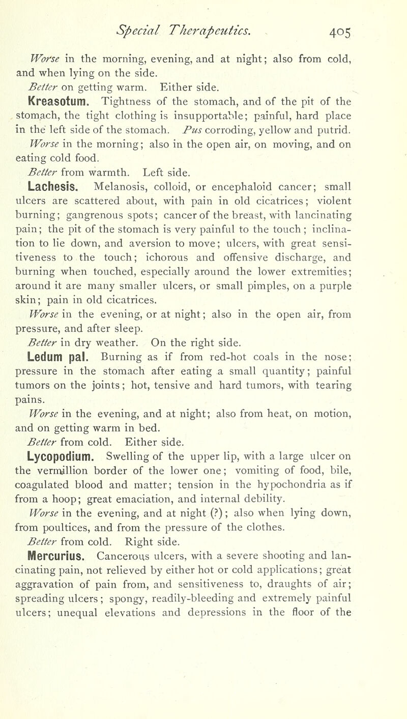Worse in the morning, evening, and at night; also from cold, and when lying on the side. Better on getting warm. Either side. Kreasotum. Tightness of the stomach, and of the pit of the stomach, the tight clothing is insupportable; painful, hard place in the left side of the stomach. Pus corroding, yellow and putrid. Worse in the morning; also in the open air, on moving, and on eating cold food. Better from warmth. Left side. Lachssis. Melanosis, colloid, or encephaloid cancer; small ulcers are scattered about, with pain in old cicatrices; violent burning; gangrenous spots; cancer of the breast, with lancinating pain; the pit of the stomach is very painful to the touch; inclina- tion to lie down, and aversion to move; ulcers, with great sensi- tiveness to the touch; ichorous and offensive discharge, and burning when touched, especially around the lower extremities; around it are many smaller ulcers, or small pimples, on a purple skin; pain in old cicatrices. Worse in the evening, or at night; also in the open air, from pressure, and after sleep. Better in dry weather. On the right side. LBdum pal. Burning as if from red-hot coals in the nose; pressure in the stomach after eating a small quantity; painful tumors on the joints; hot, tensive and hard tumors, with tearing pains. Worse in the evening, and at night; also from heat, on motion, and on getting warm in bed. . ~ •' Better from cold. Either side. Lycopodium. Swelling of the upper lip, with a large ulcer on the Vermillion border of the lower one; vomiting of food, bile, coagulated blood and matter; tension in the hypochondria as if from a hoop; great emaciation, and internal debility. Worse in the evening, and at night (?); also when lying down, from poultices, and from the pressure of the clothes. Better from cold. Right side. ■ -s- Mercurius. Cancerous ulcers, with a severe shooting and lan- cinating pain, not relieved by either hot or cold applications; great aggravation of pain from, and sensitiveness to, draughts of air; spreading ulcers; spongy, readily-bleeding and extremely painful ulcers; unequal elevations and depressions in the floor of the