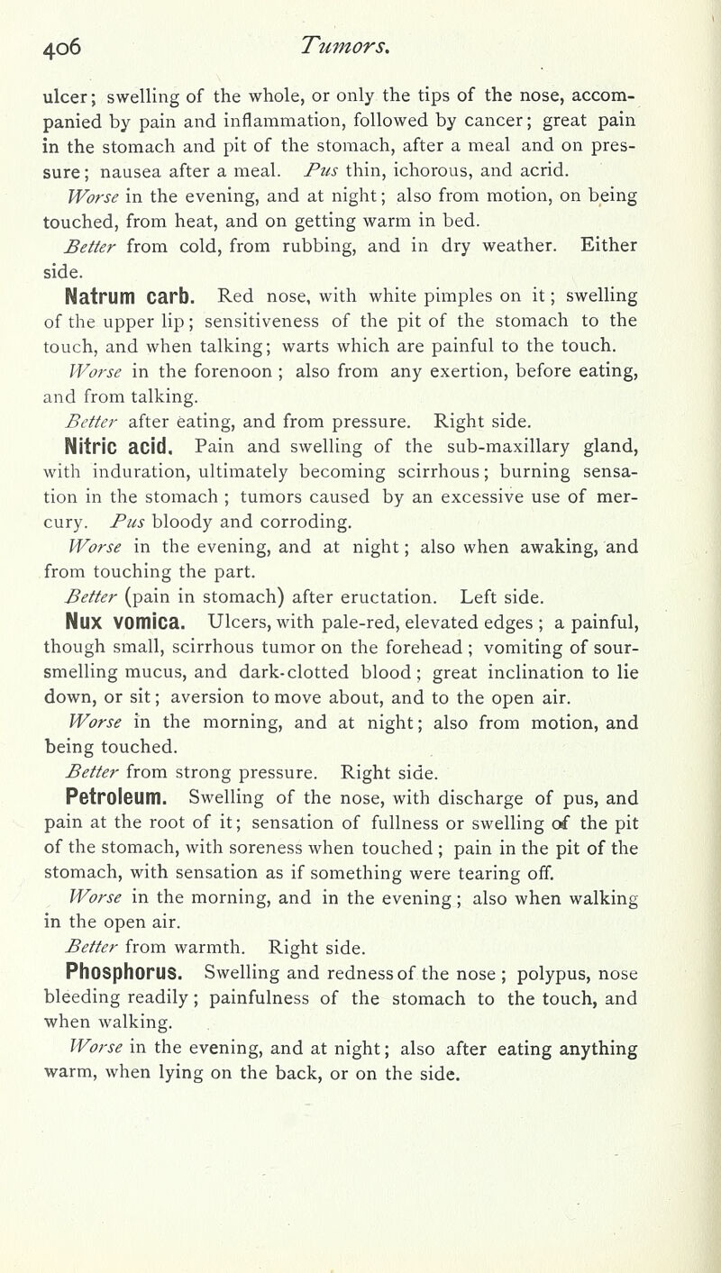 ulcer; swelling of the whole, or only the tips of the nose, accom- panied by pain and inflammation, followed by cancer; great pain in the stomach and pit of the stomach, after a meal and on pres- sure ; nausea after a meal. Pus thin, ichorous, and acrid. Worse in the evening, and at night; also from motion, on being touched, from heat, and on getting warm in bed. Better from cold, from rubbing, and in dry weather. Either side. Natrum Carb. Red nose, with white pimples on it; swelling of the upper lip; sensitiveness of the pit of the stomach to the touch, and when talking; warts which are painful to the touch. Worse in the forenoon ; also from any exertion, before eating, and from talking. Better after eating, and from pressure. Right side. Nitric acid. Pain and swelling of the sub-maxillary gland, with induration, ultimately becoming scirrhous; burning sensa- tion in the stomach ; tumors caused by an excessive use of mer- cury. Pus bloody and corroding. Worse in the evening, and at night; also when awaking, and from touching the part. Better (pain in stomach) after eructation. Left side. Nux vomica. Ulcers, with pale-red, elevated edges ; a painful, though small, scirrhous tumor on the forehead ; vomiting of sour- smelling mucus, and dark-clotted blood; great inclination to lie down, or sit; aversion to move about, and to the open air. Worse in the morning, and at night; also from motion, and being touched. Better from strong pressure. Right side. Petroleum. Swelling of the nose, with discharge of pus, and pain at the root of it; sensation of fullness or swelling of the pit of the stomach, with soreness when touched ; pain in the pit of the stomach, with sensation as if something were tearing off. Worse in the morning, and in the evening; also when walking in the open air. Better from warmth. Right side. Phosphorus. Swelling and redness of the nose ; polypus, nose bleeding readily; painfulness of the stomach to the touch, and when walking. Worse in the evening, and at night; also after eating anything warm, when lying on the back, or on the side.