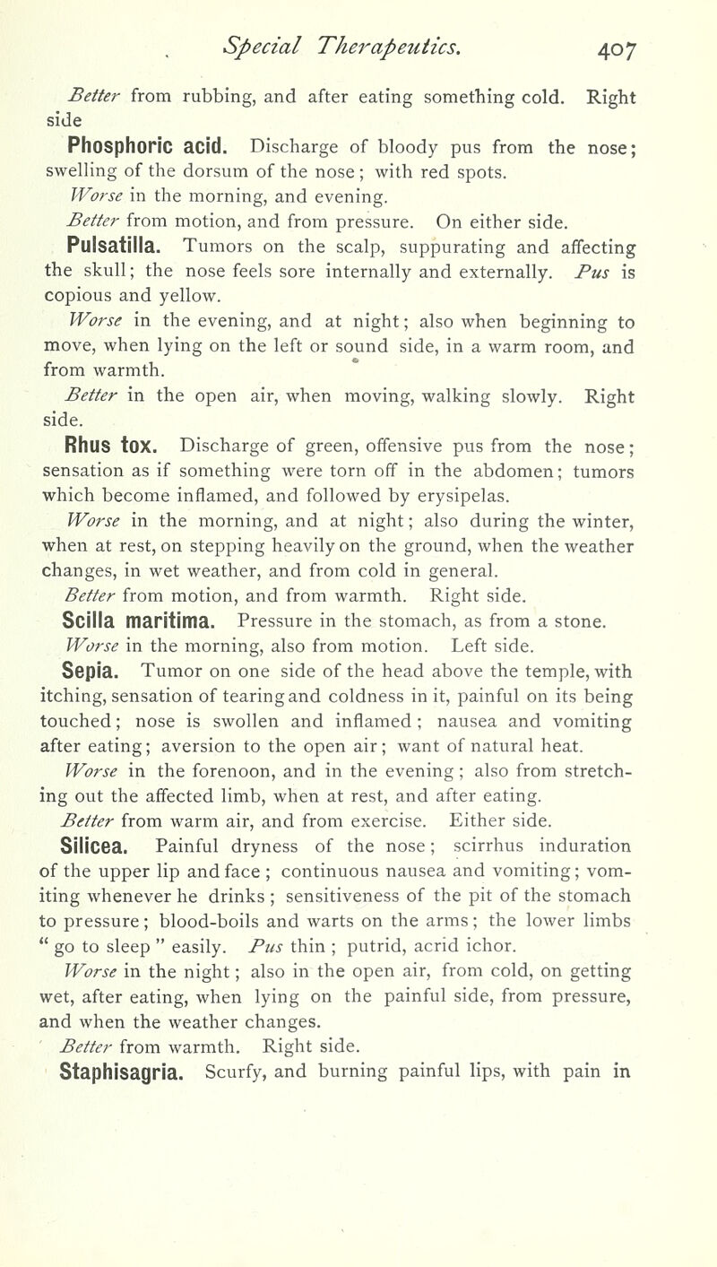 Better from rubbing, and after eating something cold. Right side Phosphoric acid. Discharge of bloody pus from the nose; swelling of the dorsum of the nose ; with red spots. Worse in the morning, and evening. Better from motion, and from pressure. On either side. Pulsatilla. Tumors on the scalp, suppurating and affecting the skull; the nose feels sore internally and externally. Pus is copious and yellow. Worse in the evening, and at night; also when beginning to move, when lying on the left or sound side, in a warm room, and from warmth. Better in the open air, when moving, walking slowly. Right side. Rhus tOX. Discharge of green, offensive pus from the nose; sensation as if something were torn off in the abdomen; tumors which become inflamed, and followed by erysipelas. Worse in the morning, and at night; also during the winter, when at rest, on stepping heavily on the ground, when the weather changes, in wet weather, and from cold in general. Better from motion, and from warmth. Right side. Scilla maritima. Pressure in the stomach, as from a stone. Worse in the morning, also from motion. Left side. Sspia. Tumor on one side of the head above the temple, with itching, sensation of tearing and coldness in it, painful on its being touched; nose is swollen and inflamed; nausea and vomiting after eating; aversion to the open air; want of natural heat. Worse in the forenoon, and in the evening; also from stretch- ing out the affected limb, when at rest, and after eating. Better from warm air, and from exercise. Either side. SiliCBa. Painful dryness of the nose; scirrhus induration of the upper lip and face ; continuous nausea and vomiting; vom- iting whenever he drinks ; sensitiveness of the pit of the stomach to pressure; blood-boils and warts on the arms; the lower limbs go to sleep easily. Pus thin ; putrid, acrid ichor. Worse in the night; also in the open air, from cold, on getting wet, after eating, when lying on the painful side, from pressure, and when the weather changes. Better from warmth. Right side. Staphisagria. Scurfy, and burning painful lips, with pain in