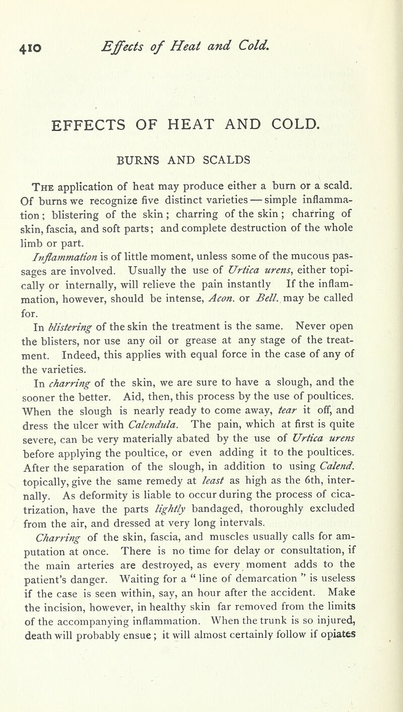 EFFECTS OF HEAT AND COLD. BURNS AND SCALDS The application of heat may produce either a burn or a scald. Of burns we recognize five distinct varieties — simple inflamma- tion ; blistering of the skin ; charring of the skin ; charring of skin, fascia, and soft parts; and complete destruction of the whole limb or part. Inflammation is of little moment, unless some of the mucous pas- sages are involved. Usually the use of Urtica urens, either topi- cally or internally, will relieve the pain instantly If the inflam- mation, however, should be intense, Aeon, or Bell, mdiy be called for. In blistering of the skin the treatment is the same. Never open the blisters, nor use any oil or grease at any stage of the treat- ment. Indeed, this applies with equal force in the case of any of the varieties. In charring of the skin, we are sure to have a slough, and the sooner the better. Aid, then, this process by the use of poultices. When the slough is nearly ready to come away, tear it off, and dress the ulcer with Calendula. The pain, which at first is quite severe, can be very materially abated by the use of Urtica urens before applying the poultice, or even adding it to the poultices. After the separation of the slough, in addition to using Calend. topically, give the same remedy at least as high as the 6th, inter- nally. As deformity is liable to occur during the process of cica- trization, have the parts lightly bandaged, thoroughly excluded from the air, and dressed at very long intervals. Charring of the skin, fascia, and muscles usually calls for am- putation at once. There is no time for delay or consultation, if the main arteries are destroyed, as every moment adds to the patient's danger. Waiting for a  line of demarcation  is useless if the case is seen within, say, an hour after the accident. Make the incision, however, in healthy skin far removed from the limits of the accompanying inflammation. When the trunk is so injured, death will probably ensue ; it will almost certainly follow if opiates