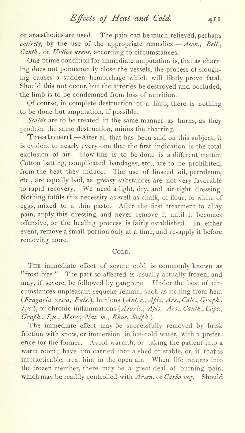or anaesthetics are used. The pain can be much relieved, perhaps efittrely, by the use of the appropriate remedies — Aeon., Bell., Canth., or Urtica urens, according to circumstances. One prime condition for immediate amputation is, that as charr- ing does not permanently close the vessels, the process of slough- ing causes a sudden hemorrhage which will likely prove fatal. Should this not occur, but the arteries be destroyed and occluded, the limb is to be condemned from loss of nutrition. Of course, in complete destruction of a limb, there is nothing to be done but amputation, if possible. Scalds are to be treated in the same manner as burns, as they produce the same destruction, minus the charring. Treatment.—After all that has been said on this subject, it is evident to nearly every one that the first indication is the total exclusion of air. How this is to be done is a different matter. Cotton batting, complicated bandages, etc., are to be prohibited, from the heat they induce. The use of linseed oil, petroleum, etc., are equally bad, as greasy substances are not very favorable to rapid recovery. We need a light, dry, and air-tight dressing. Nothing fulfils this necessity as well as chalk, or flour, or white of eggs, mixed to a thin paste. After the first treatment to allay pain, apply this dressing, and never remove it until it becomes offensive, or the healing process is fairly established. In either event, remove a small portion only at a time, and re-apply it before removing more. Cold. The immediate effect of severe cold is commonly known as frost-bite. The part so affected is usually actually frozen, and may, if severe, be followed by gangrene. Under the best of cir- cumstances unpleasant sequelae remain, such as itching from heat {Fragaria vesca, Puis.), bunions {Ant. c, Apis, Ars., Calc, Graph., Lye?), or chronic inflammations {Agaric, Apis, Ars., Canth., Caps., Graph., Lye, Merc, Nat. m., Rhus, Stilph.). The immediate effect may be successfully removed by brisk friction with snow, or immersion in ice-cold water, with a prefer- ence for the former. Avoid warmth, or taking the patient into a warm room; have him carried into a shed or stable, or, if that is impracticable, treat him in the open air. When life returns into the frozen member, there may be a great deal of burning pain, which may be readily controlled with Arseji. or Carbo veg. Should