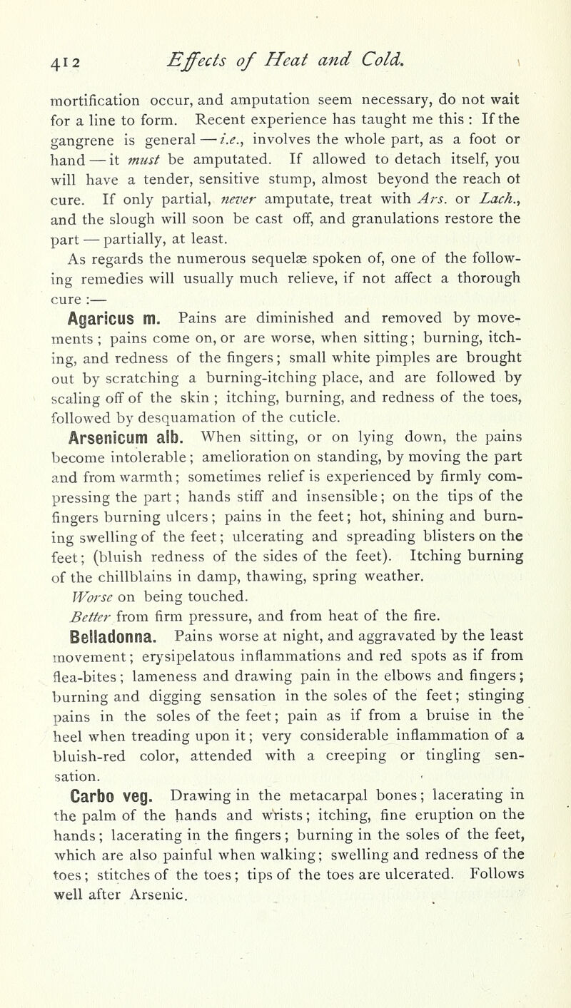 mortification occur, and amputation seem necessary, do not wait for a line to form. Recent experience has taught me this : If the gangrene is general — i.e.^ involves the whole part, as a foot or hand — it must be amputated. If allowed to detach itself, you will have a tender, sensitive stump, almost beyond the reach ot cure. If only partial, never amputate, treat with Ars. or Lack., and the slough will soon be cast off, and granulations restore the part — partially, at least. As regards the numerous sequelae spoken of, one of the follow- ing remedies will usually much relieve, if not affect a thorough cure :— AgarsCUS m. Pains are diminished and removed by move- ments ; pains come on, or are worse, when sitting; burning, itch- ing, and redness of the fingers; small white pimples are brought out by scratching a burning-itching place, and are followed by scaling off of the skin ; itching, burning, and redness of the toes, followed by desquamation of the cuticle. Arsenicum alb. When sitting, or on lying down, the pains become intolerable ; amelioration on standing, by moving the part and from warmth; sometimes relief is experienced by firmly com- pressing the part; hands stiff and insensible; on the tips of the fingers burning ulcers; pains in the feet; hot, shining and burn- ing swelling of the feet; ulcerating and spreading blisters on the feet; (bluish redness of the sides of the feet). Itching burning of the chillblains in damp, thawing, spring weather. Worse on being touched. Better from firm pressure, and from heat of the fire. Belladonna. Pains worse at night, and aggravated by the least movement; erysipelatous inflammations and red spots as if from flea-bites ; lameness and drawing pain in the elbows and fingers ; burning and digging sensation in the soles of the feet; stinging pains in the soles of the feet; pain as if from a bruise in the heel when treading upon it; very considerable inflammation of a bluish-red color, attended with a creeping or tingling sen- sation. Carbo veg. Drawing in the metacarpal bones; lacerating in the palm of the hands and wrists; itching, fine eruption on the hands; lacerating in the fingers; burning in the soles of the feet, which are also painful when walking; swelling and redness of the toes; stitches of the toes ; tips of the toes are ulcerated. Follows well after Arsenic.