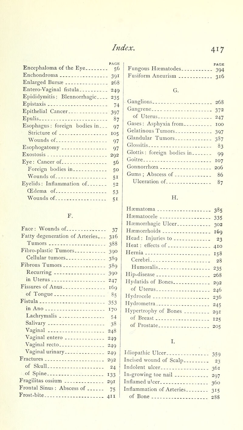 PAGE Encephaloma of the Eye 56 Enchondroma 3gi Enlarged Bursas 268 Entero-Vaginal fistula.. 249 Epididymitis: Blennorrhagic 235 Epistaxis 74 Epithelial Cancer 397 Epulis 87 Esophagus: foreign bodies in 97 Stricture of _ 105 Wounds of 97 Esophogatomy 97 Exostosis . 292 Eye: Cancer of 56 Foreign bodies in 50 Wounds of 51 Eyelids: Inflammation of 52 Qidema of 53 Wounds of 51 F. Face : Wounds of 37 Fatty degeneration of Arteries 316 Tumors 388 Fibro-plastic Tumors 390 Cellular tumors 389 Fibrous Tumors 389 Recurring 390 in Uterus 247 Fissures of Anus 169 of Tongue 85 Fistula 353 in Ano 170 Lachrymalis . 54 Salivary . 38 Vaginal 248 Vaginal entero 249 Vaginal recto 249 Vaginal urinary . 249 \ Fractures 292 of Skull.. 24 of Spine 133 Fragilitas ossium 291 Frontal Sinus : Abscess of 75 Frost-bite 411 PAGE Fungous Hsematodes 394 Fusiform Aneurism 316 G. • Ganglions 268 Gangrene 372 of U terus 247 Gases: Asphyxia from 100 Gelatinous Tumors 397 Glandular Tumors 387 Glossitis 83 Glottis: foreign bodies in 99 Goitre 107 Gonnorrhcea 206 Gums ; Abscess of 86 Ulceration of 87 H. Hasmatoma 385 Hasmatocele 335 Hsemorrhagic Ulcer 302 Haemorrhoids 169 Head : Injuries to 23 Heat: effects of ._ 410 Hernia 158 Cerebri 28 Humoralis 235 Hip-disease 268 Hydatids of Bones 292 of Uterus 246 Hydrocele 236 Hydrometra 245 Hypertrophy of Bones 291 of Breast 125 of Prostate 205 I. Idiopathic Ulcer. 359 Incised wound of Scalp. 23 Indolent ulcer 361 In-growing toe nail 297 Inflamed u'cer 360 Inflammation of Arteries 315 of Bone 288