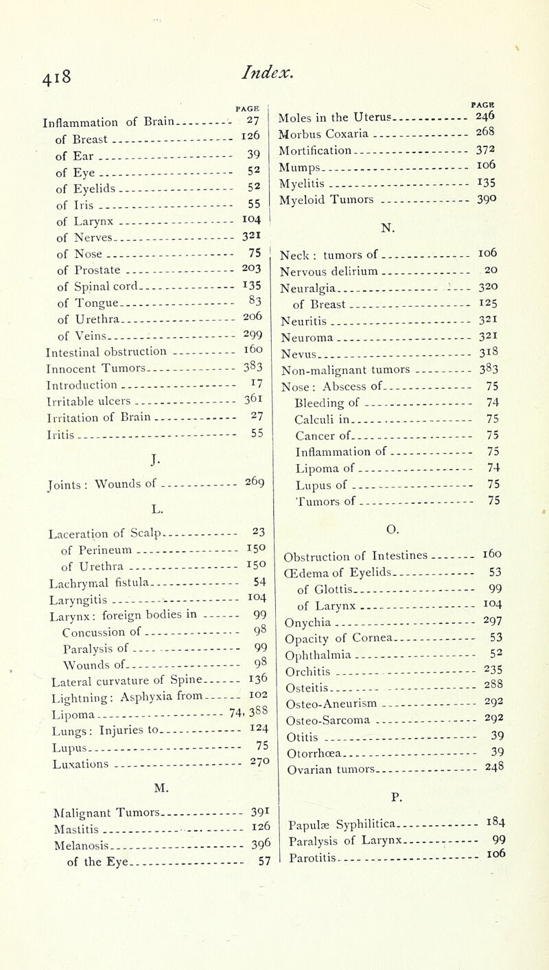 Inflammation of Brain 27 of Breast 126 of Ear ---- 39 of Eye 52 of Eyelids 52 of Iris 55 of Larynx 104 of Nerves 321 of Nose 75 of Prostate 203 of Spinal cord — I35 of Tongue. ^3 of Urethra. 206 of Veins. 299 Intestinal obstruction 160 Innocent Tumoi's 383 Introduction -- ^7 Irritable ulcers 3^1 Irritation of Brain 27 Iritis 55 J- Joints : Wounds of . L. 269 Laceration of Scalp - - 23 of Perineum— 150 of Urethra ISO Lachrymal fistula. 54 Laryngitis I04 Larynx: foreign bodies in 99 Concussion of - 9^ Paralysis of 99 Wounds of 98 Lateral curvature of Spine 136 Lightning: Asphyxia from 102 Lipoma 74-388 Lungs : Injuries to 124 Lupus— - - 75 Luxations 270 M. Malignant Tumors .-- 39^ Mastitis ■ --- 126 Melanosis 39^ of the Eye - 57 Moles in the Uterus 246 Morbus Coxaria - 268 Mortification — - -- 372 Mumps 106 Myelitis 135 Myeloid Tumors 39° N. Neck: tumors of 106 Nervous delirium 20 Neuralgia 320 of Breast 125 Neuritis -- 321 Neuroma 321 Nevus 318 Non-malignant tumors 383 Nose: Abscess of 75 Bleeding of— 74 Calculi in 75 Cancer of 75 Inflammation of — 75 Lipoma of 74 Lupus of 75 Tumors of 75 O. Obstruction of Intestines 160 CEdema of Eyelids 53 of Glottis 99 of Larynx — I04 Onychia 297 Opacity of Cornea 53 Ophthalmia 52 Orchitis 235 Osteitis 288 Osteo-Aneurism 292 Osteo-Sarcoma - - 292 Otitis 39 Otorrhoea 39 Ovarian tumors - 248 P. Papulse Syphilitica 184 Paralysis of Larynx - 99 Parotitis. 106
