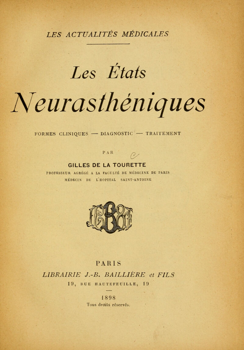 Les États Neurasthéniques FORMES CLINIQUES —■ DIAGNOSTIC — TRAITEMENT PAR -^ ^ GILLES DE LA TOURETTE PROFESSEUR AGRÉGÉ A LA FACULTÉ DE MÉDECINE DE PARIS MÉDECIN DE l'hOPITAL SAINT-ANTOINE PARIS LIBRAIRIE J.-B. BAILLIÈRE et FILS 19, HUE HAUTEFEUILLE, 19 1898 Tous droits réservés.