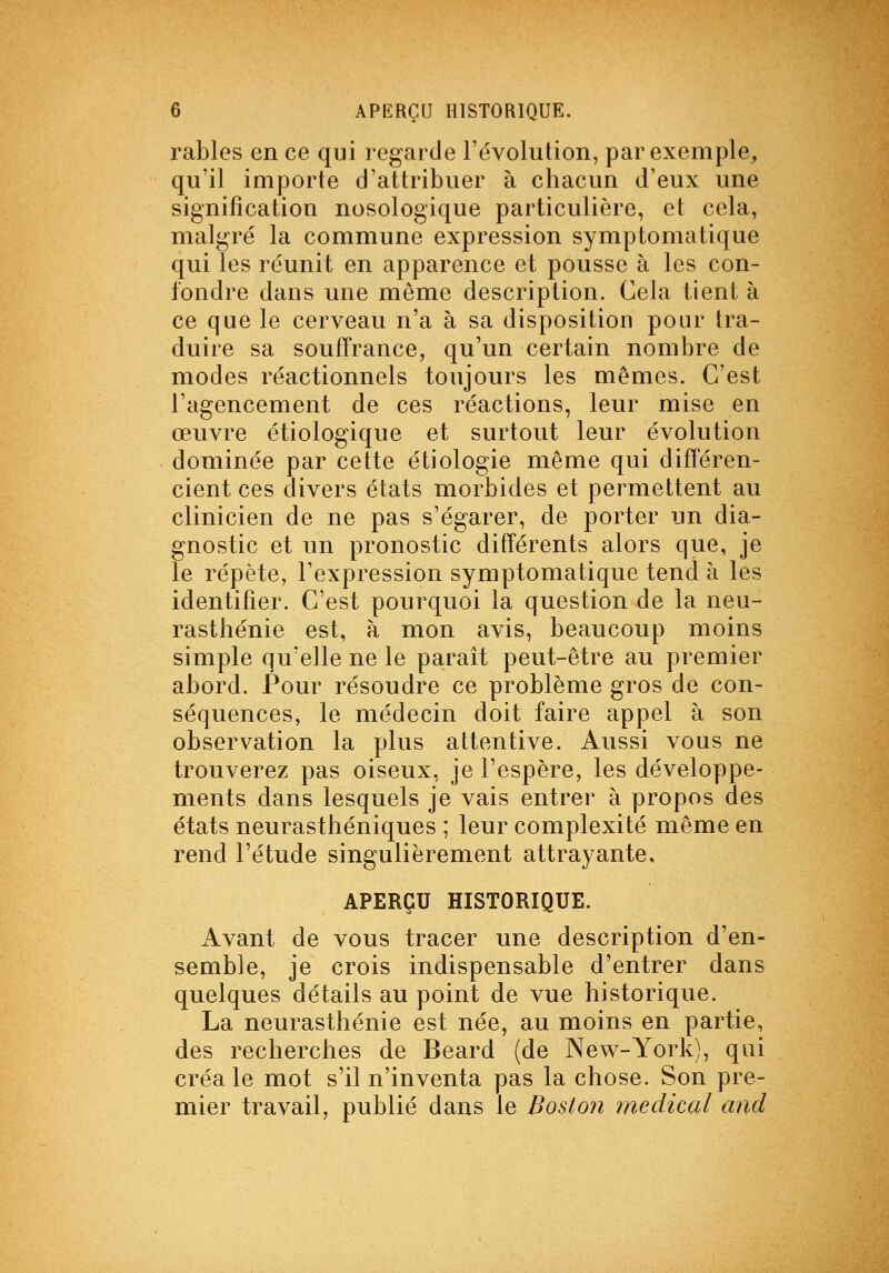 rables en ce qui regarde l'évolution, par exemple,, qu'il importe d'attribuer à chacun d'eux une signification nosologique particulière, et cela, malgré la commune expression symptomatique qui les réunit en apparence et pousse à les con- fondre dans une môme description. Cela tient à ce que le cerveau n'a à sa disposition pour tra- duire sa souffrance, qu'un certain nombre de modes réactionnels toujours les mêmes. C'est l'agencement de ces réactions, leur mise en œuvre étiologique et surtout leur évolution dominée par cette étiologie même qui différen- cient ces divers états morbides et permettent au clinicien de ne pas s'égarer, de porter un dia- gnostic et un pronostic différents alors que, je le répète, l'expression symptomatique tend à les identifier. C'est pourquoi la question de la neu- rasthénie est, à mon avis, beaucoup moins simple qu'elle ne le parait peut-être au premier abord. Pour résoudre ce problème gros de con- séquences, le médecin doit faire appel à son observation la plus attentive. Aussi vous ne trouverez pas oiseux, je l'espère, les développe- ments dans lesquels je vais entrer à propos des états neurasthéniques ; leur complexité même en rend l'étude singulièrement attrayante, APERÇU HISTORIQUE. Avant de vous tracer une description d'en- semble, je crois indispensable d'entrer dans quelques détails au point de vue historique. La neurasthénie est née, au moins en partie, des recherches de Beard (de New-Yorli), qui créa le mot s'il n'inventa pas la chose. Son pre- mier travail, publié dans le Boston médical and