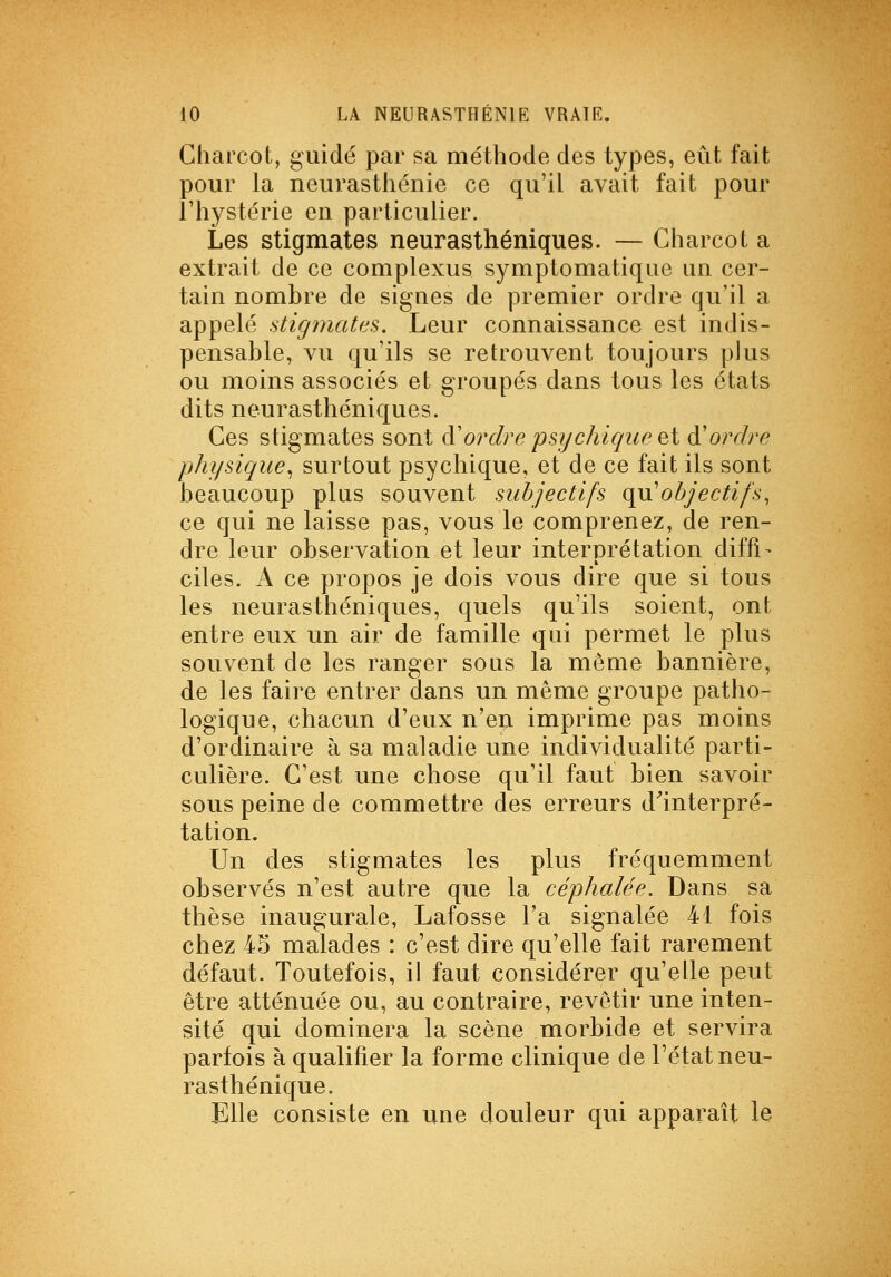 Gharcot, guidé par sa méthode des types, eût fait pour la neurasthénie ce qu'il avait fait pour l'hystérie en particulier. Les stigmates neurasthéniques. — Gharcot a extrait de ce complexus syniptomatique un cer- tain nombre de signes de premier ordre qu'il a appelé stigmates. Leur connaissance est indis- pensable, vu qu'ils se retrouvent toujours plus ou moins associés et groupés dans tous les états dits neurasthéniques. Ges stigmates sont à'ordre psychique Qi A'ordre physique^ surtout psychique, et de ce fait ils sont beaucoup plus souvent subjectifs qu'objectifs, ce qui ne laisse pas, vous le comprenez, de ren- dre leur observation et leur interprétation diffi- ciles. A ce propos je dois vous dire que si tous les neurasthéniques, quels qu'ils soient, ont entre eux un air de famille qui permet le plus souvent de les ranger sous la môme bannière, de les faire entrer dans un même groupe patho- logique, chacun d'eux n'en imprime pas moins d'ordinaire à sa maladie une individualité parti- culière. C'est une chose qu'il faut bien savoir sous peine de commettre des erreurs d^interpré- tation. Un des stigmates les plus fréquemment observés n'est autre que la céphalée. Dans sa thèse inaugurale, Lafosse Ta signalée 41 fois chez 45 malades : c'est dire qu'elle fait rarement défaut. Toutefois, il faut considérer qu'elle peut être atténuée ou, au contraire, revêtir une inten- sité qui dominera la scène morbide et servira parfois à qualifier la forme clinique de l'état neu- rasthénique. Elle consiste en une douleur qui apparaît le